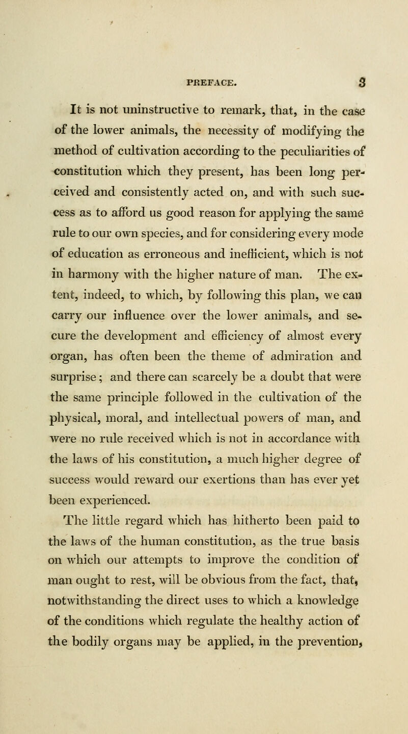 It is not uninstructive to remark, that, in the case of the lower animals, the necessity of modifying the method of cultivation according to the peculiarities of constitution which they present, has been long per- ceived and consistently acted on, and with such suc- cess as to afford us good reason for applying the same rule to our own species, and for considering every mode of education as erroneous and inefHcient, which is not in harmony with the higher nature of man. The ex- tent, indeed, to which, by following this plan, we can carry our influence over the lower animals, and se- cure the development and efficiency of almost every organ, has often been the theme of admiration and surprise; and there can scarcely be a doubt that were the same principle followed in the cultivation of the physical, moral, and intellectual powers of man, and were no rule received which is not in accordance with the laws of his constitution, a much higher degree of success would reward our exertions than has ever yet been experienced. The little regard Avhich has hitherto been paid to the laws of the human constitution, as the true basis on which our attempts to improve the condition of man ought to rest, will be obvious from the fact, that, notwithstanding the direct uses to which a knowledge of the conditions which regulate the healthy action of the bodily organs may be applied, in the prevention,