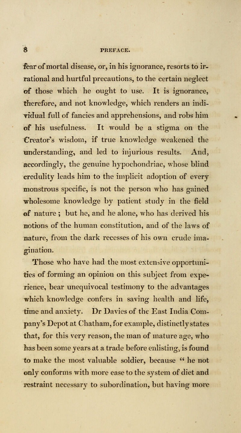 iear of mortal disease, or, in his ignorance, resorts to ir- rational and hurtful precautions, to the certain neglect of those which he ought to use. It is ignorance, therefore, and not knowledge, which renders an indi- Tidual full of fancies and apprehensions, and robs him of his usefulness. It w^ould be a stigma on the Creator's wisdom, if true knowledge weakened the understanding, and led to injurious results. And, accordingly, the genuine hypochondriac, whose blind credulity leads him to the implicit adoption of every monstrous specific, is not the person who has gained wholesome knowledge by patient study in the field ©f nature ; but he, and he alone, who has derived his notions of the human constitution, and of the laws of nature, from the dark recesses of his own crude ima- gination. Those who have had the most extensive opportuni- ties of forming an opinion on this subject from expe- rience, bear unequivocal testimony to the advantages which knowledge confers in saving health and life, time and anxiety. Dr Davies of the East India Com- pany's Depot at Chatham, for example, distinctly states that, for this very reason, the man of mature age, who has been some years at a trade before enlisting., is found to make the most valuable soldier, because he not only conforms with more ease to the system of diet and restraint necessary to subordination, but having more