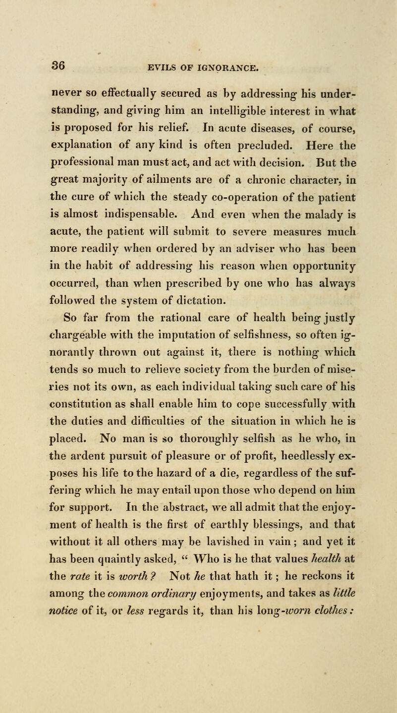 never so effectually secured as by addressing- his under- standing-, and giving him an intelligible interest in what is proposed for his relief. In acute diseases, of course, explanation of any kind is often precluded. Here the professional man must act, and act with decision. But the great majority of ailments are of a chronic character, in the cure of which the steady co-operation of the patient is almost indispensable. And even when the malady is acute, the patient will submit to severe measures much more readily when ordered by an adviser who has been in the habit of addressing his reason when opportunity occurred, than when prescribed by one who has always followed the system of dictation. So far from the rational care of health being justly chargeable with the imputation of selfishness, so often ig- norantly thrown out against it, there is nothing which tends so much to relieve society from the burden of mise- ries not its own, as each individual taking such care of his constitution as shall enable him to cope successfully with the duties and difficulties of the situation in which he is placed. No man is so thoroughly selfish as he who, in the ardent pursuit of pleasure or of profit, heedlessly ex- poses his life to the hazard of a die, regardless of the suf- fering which he may entail upon those who depend on him for support. In the abstract, we all admit that the enjoy- ment of health is the first of earthly blessings, and that without it all others may be lavished in vain; and yet it has been quaintly asked, Who is he that values health at the rate it is worth ? Not he that hath it; he reckons it among the common ordinary enjoyments, and takes as little notice of it, or less regards it, than his Xoug-worn clothes: