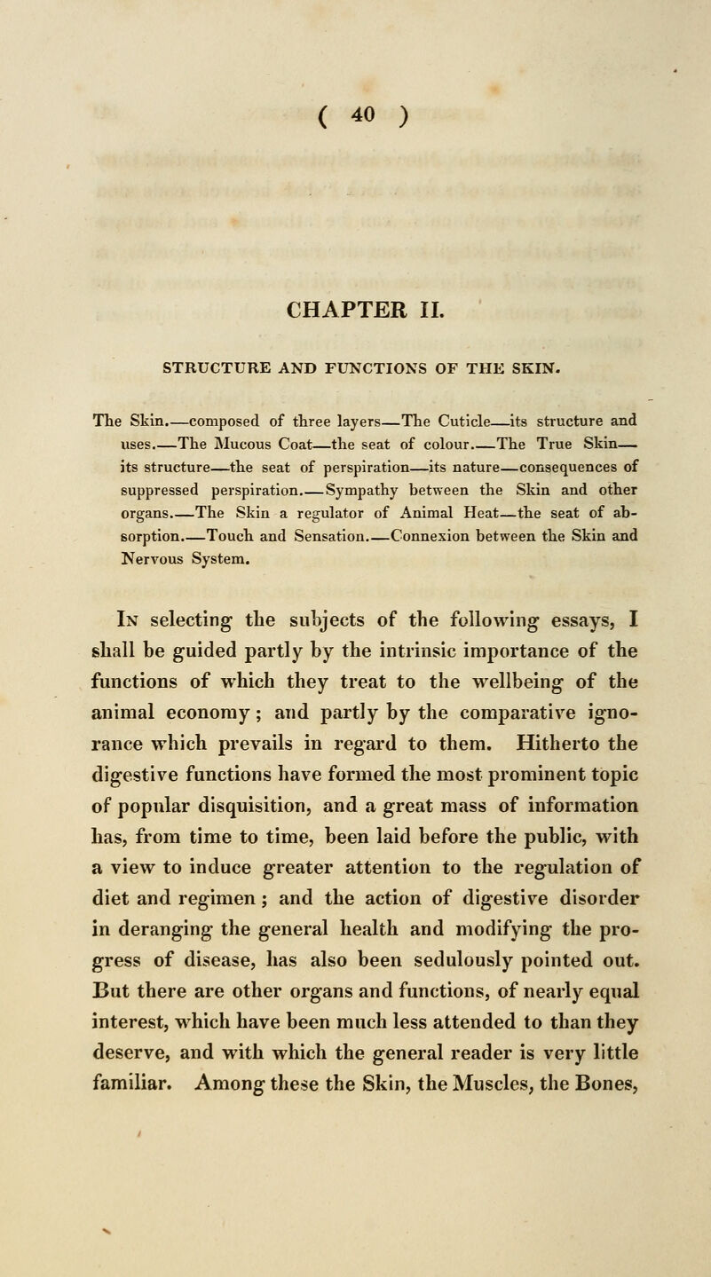 CHAPTER II. STRUCTURE AND FUNCTIONS OF THE SKIN. The Skin.—composed of three layers—The Cuticle—its structure and uses.—The Mucous Coat—the seat of colour The True Skin— its structure—the seat of perspiration—its nature—consequences of suppressed perspiration Sympathy between the Skin and other organs The Skin a regulator of Animal Heat—the seat of ab- sorption.—Touch and Sensation Connexion between the Skin and Nervous System. In selecting the subjects of the following essays, I shall he guided partly by the intrinsic importance of the functions of which they treat to the wellbeing of the animal economy; and partly by the comparative igno- rance which prevails in regard to them. Hitherto the digestive functions have formed the most prominent topic of popular disquisition, and a great mass of information has, from time to time, been laid before the public, with a view to induce greater attention to the regulation of diet and regimen; and the action of digestive disorder in deranging the general health and modifying the pro- gress of disease, has also been sedulously pointed out. But there are other organs and functions, of nearly equal interest, which have been much less attended to than they deserve, and with which the general reader is very little familiar. Among these the Skin, the Muscles, the Bones,