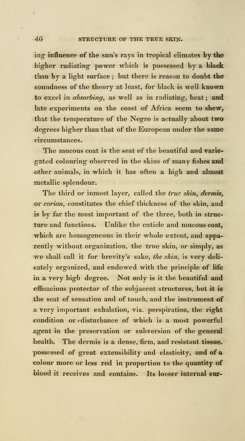 iog influence of the sun's rays in tropical climates by the higher radiating power which is possessed by a black than by a light surface ; but there is reason to doubt the soundness of the theory at least, for black is well known to excel in absorbing, as well as in radiating, heat; and late experiments on the coast of Africa seem to shew, that the temperature of the Negro is actually about two degrees higher than that of the European under the same circumstances. The mucous coat is the seat of the beautiful and varie- gated colouring observed in the skins of many fishes and other animals, in which it has often a high and almost metallic splendour. The third or inmost layer, called the true skin, dermis, or corion, constitutes the chief thickness of the skin, and is by far the most important of the three, both in struc- ture and functions. Unlike the cuticle and mucous coat^ which are homogeneous in their wliole extent, and appa- rently without organization, the true skin, or simply, as we shall call it for brevity's sake, the skin, is very deli- cately organized, and endowed with the principle of life in a very high degree. Not only is it the beautiful and efficacious protector of the subjacent structures, but it is the seat of sensation and of touch, and the instrument of a very important exhalation, viz. perspiration, the right condition or ^disturbance of which is a most powerful agent in the preservation or subversion of the general health. The dermis is a dense, firm, and resistant tissue, possessed of great extensibility and elasticity, and of a colour more or less red in proportion to the quantity of blood it receives and contains. Its looser internal bui?-