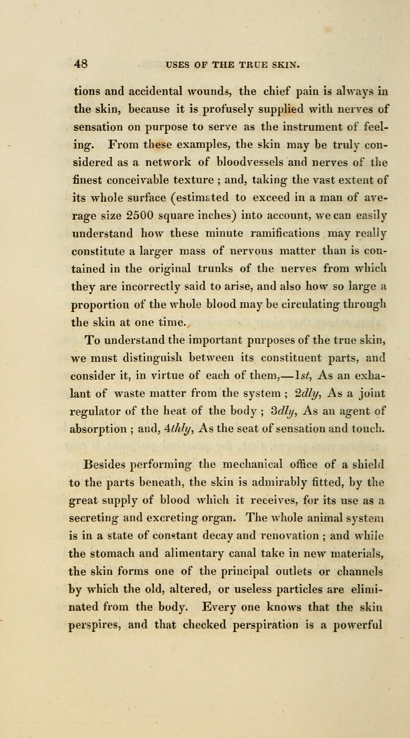 tions and accidental wounds, the chief pain is always in the skin, because it is profusely supplied with nerves of sensation on purpose to serve as the instrument of feel- ing-. From these examples, the skin may he truly con- sidered as a network of bloodvessels and nerves of the finest conceivable texture ; and, taking the vast extent of its whole surface (estimated to exceed in a man of ave- rage size 2500 square inches) into account, we can easily understand how these minute ramifications may really constitute a larger mass of nervous matter than is con- tained in the original trunks of the nerves from which they are incorrectly said to arise, and also how so large a proportion of the whole blood may be circulating through the skin at one time. To understand the important purposes of the true skin, we must distinguish between its constituent parts, and consider it, in virtue of each of them,—1*^, As an exha- lant of waste matter from the system ; ^dly, As a joint regulator of the heat of the body ; Qdly, As an agent of absorption ; and, Athly, As the seat of sensation and touch. Besides performing the mechanical office of a shield to the parts beneath, the skin is admirably fitted, by the great supply of blood which it receives, for its use as a secreting and excreting organ. The whole animal system is in a state of constant decay and renovation ; and while the stomach and alimentary canal take in new materials, the skin forms one of the principal outlets or channels by which the old, altered, or useless particles are elimi- nated from the body. Every one knows that the skin perspires, and that checked perspiration is a powerful