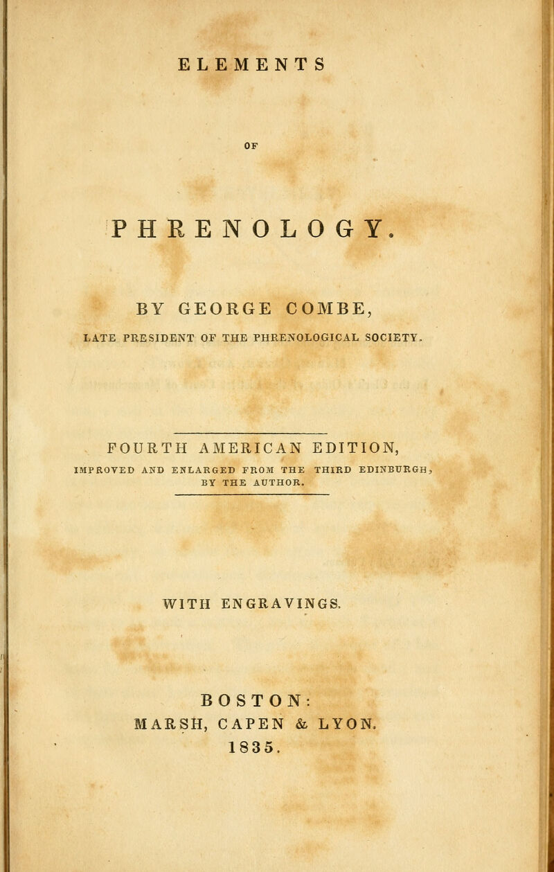 ELEMENTS OF PHRENOLOGY. BY GEORGE COMBE, LATE PRESIDENT OF THE PHRENOLOGICAL SOCIETY. FOURTH AMERICAN EDITION, IMPROVED AND ENLARGED FROM THE THIRD EDINBURGHj BY THE AUTHOR. WITH ENGRAVINGS. BOSTON: MARSH, CAPEN & LYON, 1835.