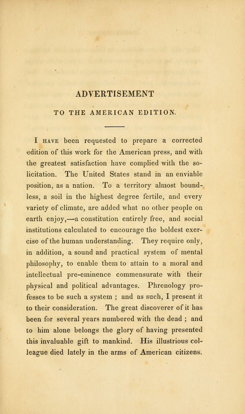 ADVERTISEMENT TO THE AMERICAN EDITION. I HAVE been requested to prepare a corrected edition of this work for the American press, and with the greatest satisfaction have compUed with the so- licitation. The United States stand in an enviable position, as a nation. To a territory almost bound- less, a soil in the highest degree fertile, and every variety of climate, are added what no other people on earth enjoy,—a constitution entirely free, and social institutions calculated to encourage the boldest exer- cise of the human understanding. They require only, in addition, a sound and practical system of mental philosophy, to enable them to attain to a moral and intellectual pre-eminence commensurate with their physical and political advantages. Phrenology pro- fesses to be such a system ; and as such, I present it to their consideration. The great discoverer of it has been for several years numbered with the dead ; and to him alone belongs the glory of having presented this invaluable gift to mankind. His illustrious col- league died lately in the arms of American citizens.