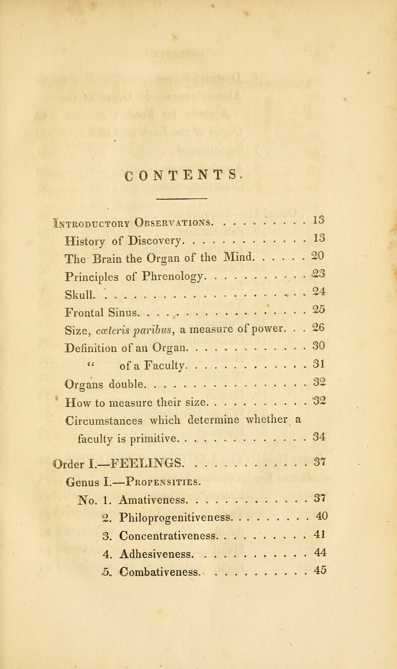 CONTENTS. [ntroductory Observations. ^^ History of Discovery 13 The- Brain the Organ of the Mind 20 Principles of Phrenology. . . -23 Skull. ; . » , . . 24 Frontal Sinus. . ^^ Size, cmteris 'paribus, a measure of power. . . 26 Definition of an Organ . 30 *' of a Faculty. 31 Organs double 32 How to measure their size 32 Circumstances which determine whether a faculty is primitive. 34 3rder I.—FEELINGS 37 Genus I.—Propensities. No. 1. Amativeness 37 2. Philoprogenitiveness 40 3. Concentrativeness 41 4. Adhesiveness. 44 5. Combativeness. 45