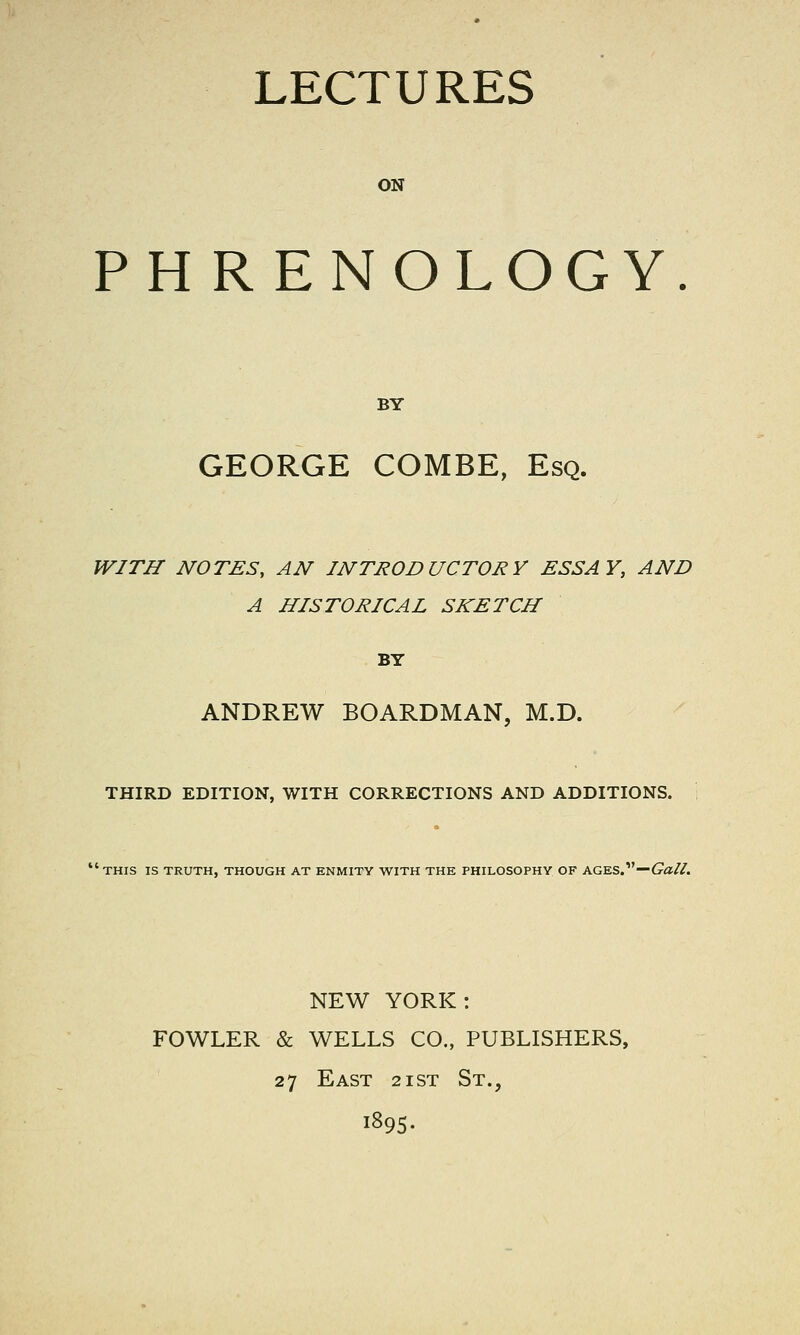 ON PHRENOLOGY. BY GEORGE COMBE, Esq. WITH NOTES, AN INTRODUCTORY ESSAY, AND A HISTORICAL SKETCH BY ANDREW BOARDMAN, M.D. THIRD EDITION, WITH CORRECTIONS AND ADDITIONS. ■ THIS IS TRUTH, THOUGH AT ENMITY WITH THE PHILOSOPHY OF AGES.—<7^//. NEW YORK: FOWLER & WELLS CO., PUBLISHERS, 27 East 2ist St., 1895.