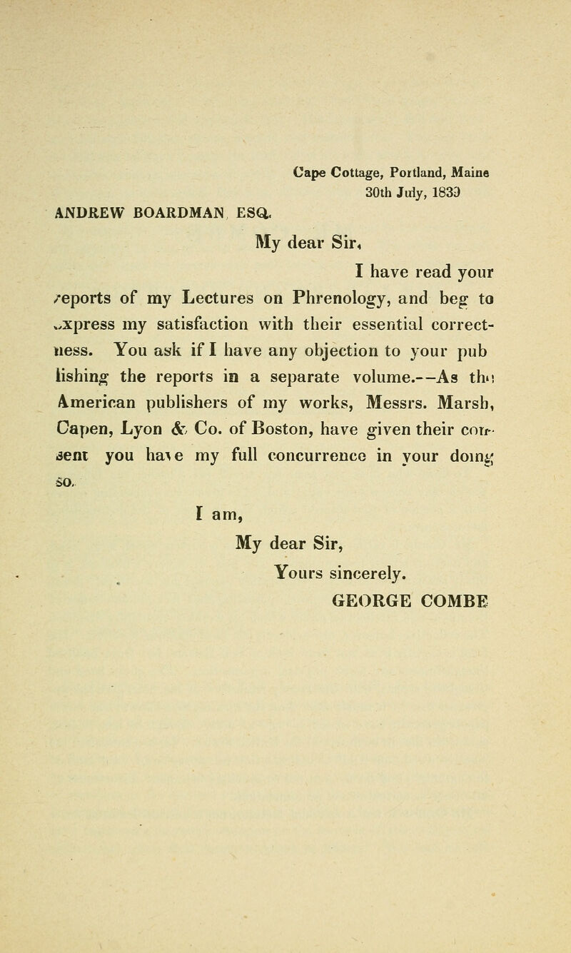 Cape Cottage, Portland, Maine 30th Jdy, 183a ANDREW BOARDMAN ESQ. My dear Sir4 I have read your /eports of my Lectures on Phrenology, and beg to wXpress my satisfaction with their essential correct- ness. You ask if I have any objection to your pub Hshing the reports in a separate volume.—As tho A.merican publishers of my works, Messrs. Marsh, Capen, Lyon &' Co. of Boston, have given their con- jeni you ha^e my full concurreuco in your domg so, I am, My dear Sir, Yours sincerely. GEORGE COMBE