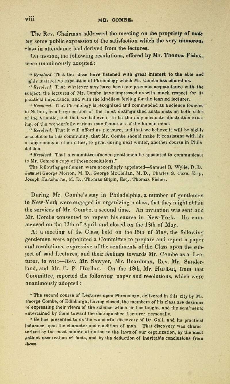 VIU MB. COMBE. The Rev. Chairman addressed the meeting on the propriety of male ing some public expreiision of the satisfaction which the very niimerouir rljiss in attendance had derived from the lectures. On motion, the following resolutions, offered by Mr. Thomas FiBlie:, •vere unanimously adopted:  Resolved, Tiiat tl>e class have listened with great interest to the able and ighly insUuctive exposition of Phrenology wliich Mr, Combe has offered us,  Resolved, That whatever may have been our previous acquaintance with the subject, the lectures of Mr. Combe have impressed us with much respect for its practical importance, and with the kindliest feeling for the learned lecturer.  Resolved, That Piirenology is recognized and commended as a science founded in Nature, by a large portion of the most distinguished anatomists on both sides of the Atlantic, and that we believe it to be the only adequate illustration exist- 5 ig, of the wonderfully various manifestations of the human mind. •' Resolved, That it will afford us pleasure, and that we believe it will be highly acceptable to this community, that Mr. Combe should make it consistent with lii« arrangements in other cities, to give, during next winter, another course in Phila delphia. *^ Resolved, That a committee of seven gentlemen be appointed to communicate to Mr. Combe a copy of these resolutions. The following gentlemen were accordingly appointed—Samuel B. Wylie, D. D. Samuel George Morton, M. D., George McClellan, M. D., Charles S. Coxe, Esq., Joseph Ilartshorne, M. D., Thomas Gilpin, Esq., Thomas Fishei. During Mr. Combe's stay in Philadelphia, a number of gentlemen in New-Yori were engaged in organizing a class, that they might obtain the services of Mr. Combe, a second time. An invitation was sent, and Mr. Combe consented to repeat his course in New-York. He com- menced on the 13th of April, and closed on the 18th of May, At a meeting of the Class, held on the 15th of May, the following gentlemen were appointed a Committee to prepare and report a paper and resolutions, expressive of the sentiments of the Class upon the sub- ject of said Lectures, and their feelings towards Mr. Combe as a Lec- turer, to wit:—Rev. Mr. Sawyer, Mr. Boardman, Rev. Mr. Sunder- land, and Mr. E. P. Hurlbut. On the 18th, Mr. Hurlbut, from that Committee, reported the following oap^r and resolutions, which were ananimously adopted: The second course of Lectures upon Phrenology, delivered in this city by Mr. George Combe, of Edinbtirgh, having closed, the members of his class are desirous of expressing their views of the science which he has taught, and the scnt/menta entertained by them toward the distinguished Lecturer, personally. He has presented to us the wonderful discovery of Dr, Gall, and its practical Influence ipon the character and condition of man. That discovery was charac torlzed by the most minute attention to the laws of our orgs..iization, by the most patient observation of facts, and by the deduction of inevitable coocUsiona froiv tliBm.