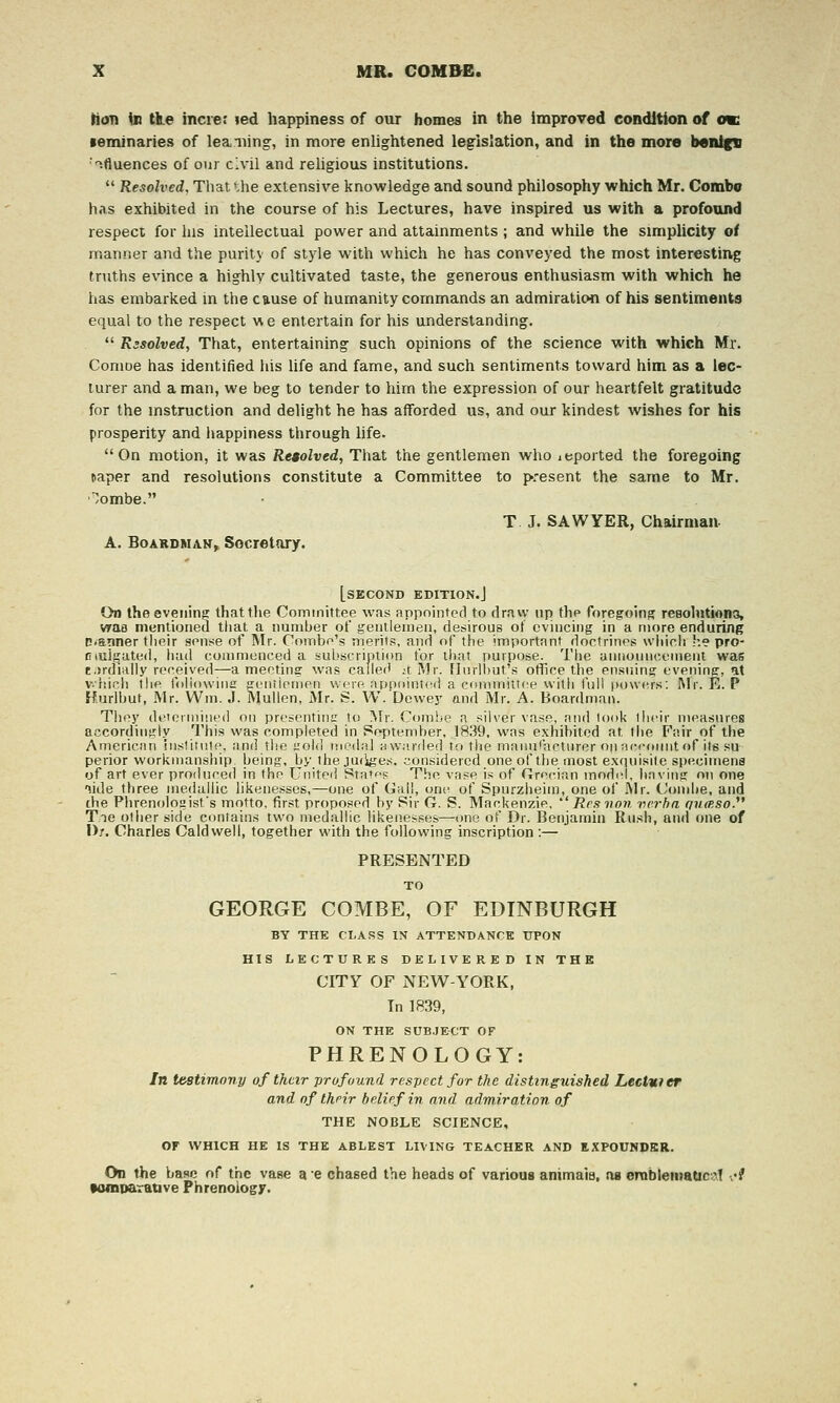 Hod Ui ti.e increr led happiness of our homes in the improved condition of ok •eminaries of leaning, in more enlightened legislation, and in the more benign ■'^fluences of our civil and religious institutions.  Resolved, That the extensive knowledge and sound philosophy which Mr. Combo has exhibited in the course of his Lectures, have inspired us with a profound respect for las intellectual power and attainments ; and while the simplicity of manner and the purity of style with which he has conveyed the most interesting truths evince a highly cultivated taste, the generous enthusiasm with which he has embarked in the cause of humanity commands an admiration of his sentiments equal to the respect v> e entertain for his understanding.  Rasolved, That, entertaining such opinions of the science with which Mr. Conioe has identified his life and fame, and such sentiments toward him as a lec- turer and a man, we beg to tender to him the expression of our heartfelt gratitude for the mstruction and delight he has aiforded us, and our kindest wishes for his prosperity and happiness through life. On motion, it was Re$olved, That the gentlemen who imported the foregoing taper and resolutions constitute a Committee to p^resent the same to Mr. '/ombe. T J. SAWYER, Chairman. A. BoARDMAK^ Secretary. [second edition.] On the evening; thattlie Committee was appointed to dravy up the foregoing resolutions, vrao mentioned that a number of gentlemen, desirous ot evincing in a more enduring C<a»iner their sense of Mr. Coinbe's merits, and of the importnnt doctrines wjiicli !'.e pro- cuii^^ated, hud commenced a subscription tor that purpose. The announcement was t.>rdi!illy received—a meetin? was called ;t Mr. [Inrll)ut's office the ensuing- eveninff, at v.hich the foliowinc ojentienien were ;ippointe<l a conuTiitt(!e with full powers: Mr. E. P Hurlbut, Mr. Wm. .1. Mullen, Mr. S. W. Dewey and Mr. A. BoardmaiK They deiermined on presenting to INIr. Coinhe a silver vase, and look tlieii- measures accordinf!;ly This was completed in Pef)tember, 1839, was exhibited at the Fair of tlie American Inslitnte, and th.e t'old rnednl aw.'.nled to the manu(actiiror op accoimt of its su perior workmanship, being, by the jutiges. considered one of the most extpiisile specimens of art ever produced in the United States The vase is of Grecian model, liavins on one lide three medullic likenesses,—one of Gall, one of Spurziieim, one of Mr. Condie, and the Phrenoloaist's motto, first proposed by Sir G. S. Mackenzie, ''' Rcsvon verba (/umso.^' Tie oilier side contains two medalHc liken.esses—one of Dr. Benjamin Rusli, and one of Dr. Charles Caldwell, together with the following inscription :— PRESENTED TO GEORGE COMBE, OF EDINBURGH BY THE CLASS IN ATTENDANCE UPON HIS LECTURES DELIVERED IN THE CITY OF NEW-YORK, In 1839, ON THE SUB.JE-CT OF PHRENOLOGY: In testimony of their profound respect for the distinguished Lectmer and of their belief in and admiration of THE NOBLE SCIENCE, or WHICH HE IS THE ABLEST LIVING TEACHER AND RXPOUNDBR. On the base of the vase a e chased the heads of various animaia, as orablematic-iT •,♦? MiDDarative Phrenology.