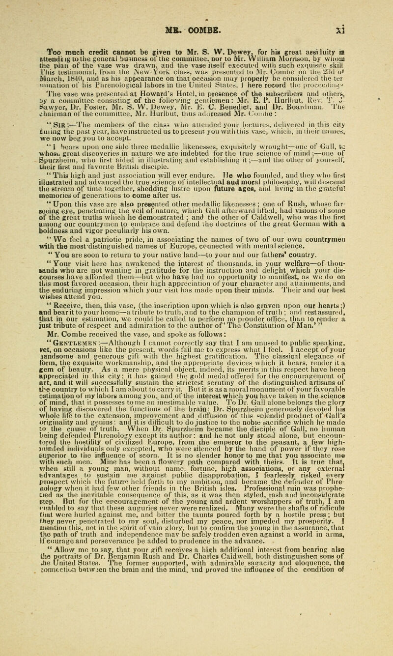 Too much credit cannot be ffiven to Mr. S. W.Dewey, for hia great as&Uuity is attenduig to the general business ot'the coramiuee, nor to Mr. William Morrison, by vviioia tiie plan of the vase was drawn.^ and the vase itself executed with such exiiuisitc skill i'liis leslimonial, from the iSew-York class, was presented to Mr. Cuinbe on iliu 2Lld n* March, 1840. and as his appearance on that occasion may properly be considered the ler iiiiiiation of !iis Piirenological labors in the United States, 1 here record the [iroc(;c(iind j The vase was presented at Howard's Hotel, in presence of the subscribers and others, Dy a committee consistiiig of the folloving geiiilemen: Mr. E. P. Uurllmt, ll(;v. 'J'. J Bawyer, Dr. Foster, Mr. S. W. Dewey, Mr. E. C. Benedict, and Dr. Boanlmaii. 'I'lie chairman of the committee, Mr. Hurlbut, thus adtirecsod Mr. iJonibe : Sir:—The members of the class who alteiuiod your lectures, delivered in this city daring the past year, have instructed us to present you with this vase, winch, in iheir names, we now beg you to accept. 1 bears upon one side three medallic likenesses, exijuisitely wrought—one of Gull, ic wbosij great discoveries in nature we are indebted for the true scietice of mind ;—one of Bpurzheim, who tirst aided in illustrating and establishing it;—and the other ot yourself, their lirst and favorite British disciple.  This high and just association will ever endure. He who founded, and they who first illustrated and advanced the true science of intellectual aud moral philosophy, will descend tjjo stream of time together, shedding lustre upon future ages, and living in the gratefu; memories of generations to come after us. Upon this vase are also presented other medallic likenesses ; one of Rush, wliose far- Boeing eye, penetrating the veil of nature, which Gall afterward lifted, had visions of some of the great truths which he demonstrated ; and the other of Caldwell, who was the first uinon^ our countrymen to embrace aud defend the doctrines of the great German with a boldness and vigor peculiarly his own.  We feel a patriotic pride, in associating the names of two of our own countrymen with the most'distinguished names of Europe, connected with mental science.  You are soon to return to your native land—to your and our fathers' country.  Your visit here has awakened the interest of thousands, in your welfare—of tliou- fcands who are not wanting in gratitude for the instruction and delight which your dis- courses have afforded them—but who have had no opportunity to manifest, as we do on this most favored occasion, their high appreciation of your character anti attainments, and tlie enduring impression which your visit has made upon their minds. Their and our best wishes attend you.  Receive, then, this vase, (the inscription upon which is also graven upon our hearts;) and bearit to your home—a tribute to truth, and to the champion of truth; nnd restassurcsd, that in our estimation, we could be called to perform no prouder ofiicu, than to render a just tribute of respect and admiration to the author of'The Constitution of Man.'  Mr. Combe received the vase, and spoke as follows: GKNTLEMKNi^Although I caniiot correctly say tha,t I am unused to public speaking, ►et, on occasions like the present, words fail me to express what I feel. I accept of your iandsome and generous gift with the higliest gratification. The classical elegance of form, the exquisite workmanship, and the appropriate devices which it bears, render it a gem of beauty. As a mere physical object, indeed, its merits in this respect have been Hppreciated in this citj^; it has gained the gold medal offered for the encouragement of art, and it will successfully sustain the strictest scrutiny of the distinguished artisans of ll»e country to which I am about to carry it. But it is as a moral monument of your favorable estimation of my labors among you, and of the interest which you have taken in the science of mind, that it possesses tome an inestimable value. To Dr. Gall alone belongs the glory of iiaving discovered the functions of the brain: Dr. Spurzheim generously devoted hia whole life to the extension, improvement and diffusion of this ^olendid product of Gall's onginality and genius: and it is ditbcult to do justice to the noble sacrifice which he made to the ciiuse of truth. When Dr. Spurzheim became the disciple of Gall, no human being defended Phrenology except its author: and he not only stood alone, but cncoun- tororl the hostility of civilized Europe, from ihe emperor to the peasant, a few high- juirded individual.^ only excepted, who were silenced by the hand of power if they rose Biiporior to tiie influence of scorn. It is no slender honor to me that you associate me with such men. Mine has been a flowery path compared with theirs. It is true that, when still a young man, without name, fortune, high _ associations, or any external bdvanlages to sustain me against public disapprobation, I fearlessly risked every I'rospect which the fuluTo held forth to my ambitioUj and became the defender of Phre- nology when it had few other friends in the British isles. Professional ruin was prophe- Cied as the inevitable consequence of this, as it was then styled, rash and inconsi<lerate Ptep. But for the encouragement of the young and ardent worshippers of truth, I am iM'.abicd to say that these auguries riever were realized. Many were the shafts of ridicule that were hurled against me, and bitter the taunts poured forth by a hostile press; but Oiey never, penetrated to rny soul, disturbed my peace, nor impeded my prosperity. 1 iiietitiori this, not in the spirit of vain-glory, but to confirm the young in the assurance, that the path of truth and independence may be safely trodden even against a world in arms, if eouragoand perseverance be added to prudence in the advance.  Allow mc to say, that your gifl receives a high additional interest from bearing also Uie portraits of Dr. Benjamin Rush and Dr. Charles Caldwell, both distinguishea sons of ,he United States. The former supported, with admirable sagacity and eloquence, the toimection betwjen the brain and the mind, and proved the influence of the condition of