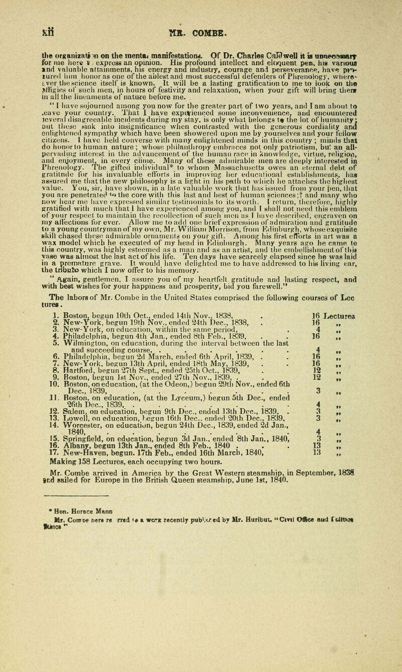 Kli nR. COMBE. the orKantzatfin on the inentai mairifestationii. Of Dr. Charles CTiXtlwell it is nDnpek?«»f»T for Mie here t - express an opinion. His profound intellect and eloquent pen, his vanoua »nd vnluabic attainments, his energy and industry, courage and perseverance, hav<; p>-^ tureil iiiin honor as one of the ablest and most successful defenders of Plirenokj-gy, wliere- I vor the science itself is known. Itwill he a lasting gratification to me to iooii on the sffigics of such men, in hours of festivity and relaxation, when your gift will l)ring there in all the iiiieameiits of nature before me.  I have sojourned among you now for the greater part of two years, and lam about to .eavo your country. That I have experienced some inconvenience, and encountered jcviirfil disagreeable incidents during my stay, is only what belongs t« the lot of liumaiiity: out these sitik into insignificance when contrasted with tlie generous cordiahtj^ and Diilight(Mied sympathy which have been showered upon me by yourselves and your fcilow citizens. I iiave lield converse with many enliglitened minds in tliis country ; minds tliat do honor to human nature ; whose pliilantiiropy embr.icos not only patriotism, bul an all- pervading interest in the advancement of the human race? in knowledge, virtue, roligiow, and eryoymenL in every chtiie. Many of these admirable men are deeply interested in Phrenology. The gifted individual* to whom Massachusetts owes an eternal debt of gratitude for his invaluable eflxirts in improving her educational estiiblishments, lias assured me that the new philosophy is a light in his path to which he attaches tlie highest value. You, sir, have shown, in a late valuable work that has issued from your pen, that you are penetrated *>» the core with this last and best of luiman sciences'.t and many wbo now iiear me have expressed similar lesliinonials to its worth. [ return, therefoie, highly gratified with mucli thatl have experienced among you, and I shall not need this emblem of your respect to maintain the recollection of such men as \ have described, engraven on my afi'ections for ever. Allow me to add one brief expression of admiration and gratitude to a youngcountrymanof my own, Mr. William Morrison, from F-dinburgh, whose exipiisile skill chased these admirable ornaments on your gift. Among his first efforts in art was a wax model which he executed of my head in Edinburgh. Many years ago he came to Ihis country, was highly esteemed as a man and as an artist, and the embelhshmentof thii vase was almost the last act of his life. Ten days have scarcely elapsed since he was laid in a premature grave. It would have delighted me to have addressed to his living ear, the tnbuto which I now offer to his memory.  Auain, gentlemen, I assure you of my heartfelt gratitude and lasting respect, and with best wishes for your happiness and prosperity, hid you farewell. The labors of Mr. Combe in the United States comprised the following coursea of Leo tures. 1. Boston, begun 10th Oct., ended 14lh Nov.. 1838. 2. New-York, begun 19th Nov., ended 'i4th Dec, 1838, . 3. New-York, on education, within the same period, 4. Philadelphia, begun 4th Jan., ended 8th Feb., 1839, 5. Wilmington, on education, daring the interval between the last and succeeding course, ...... 6. Philadelphia, begun 2d March, ended 6th April, 1839, . 7. New-York, begun 13th April, ended ISth May, 1839, . 8. Hartford, begun 27th Sept., ended 2.5th Oct., 18.39, 9. Boston, begun Jst Nov., ended 27th Nov., 1839, . 10. Boston, on education, (at the Odeon,) begun 29tli Nov., ended 6th Dec, J839, 11. Boston, on education, (at the Lyceum,) begun 5th Dec, ended 2fith Dec, 1839, ....... J2. Salem, on education, begun 9th Dec, ended 13th Dec, 1839, . 13. Lowell, on education, begun 16th Dec, ended 20lh Dec, 1839, J4. Worcester, on education, begun 24th Dec, 1839, ended 2d Jan., 1840, 15. Springfield, on education, begun 3d Jan.. ended 8th Jan., 1840, 16. Albany, begun 13th Jan., ended 8th Feb., 1840 . 17. New-Haven, begun. 17th Feb., ended 16th March, 1840, Making 158 Lectures, each occupying two hours. Mr. Combe arrived in America by the Great Western steamship, in September, 1838 Bed sailed for Europe in the British Q,ueen steamship, June 1st, 1840. 16 Jjecturoa 16 4 16 4 16 16 12 12 3 4 3 3 4 3 13 13 * Hon. Horace Mann Mr. CoRiDe Derc re 7Tcd '« a wctk recently pub>i<>:ed by Ur. Hurlbut, Cinl Office sud (dttim »Unc«