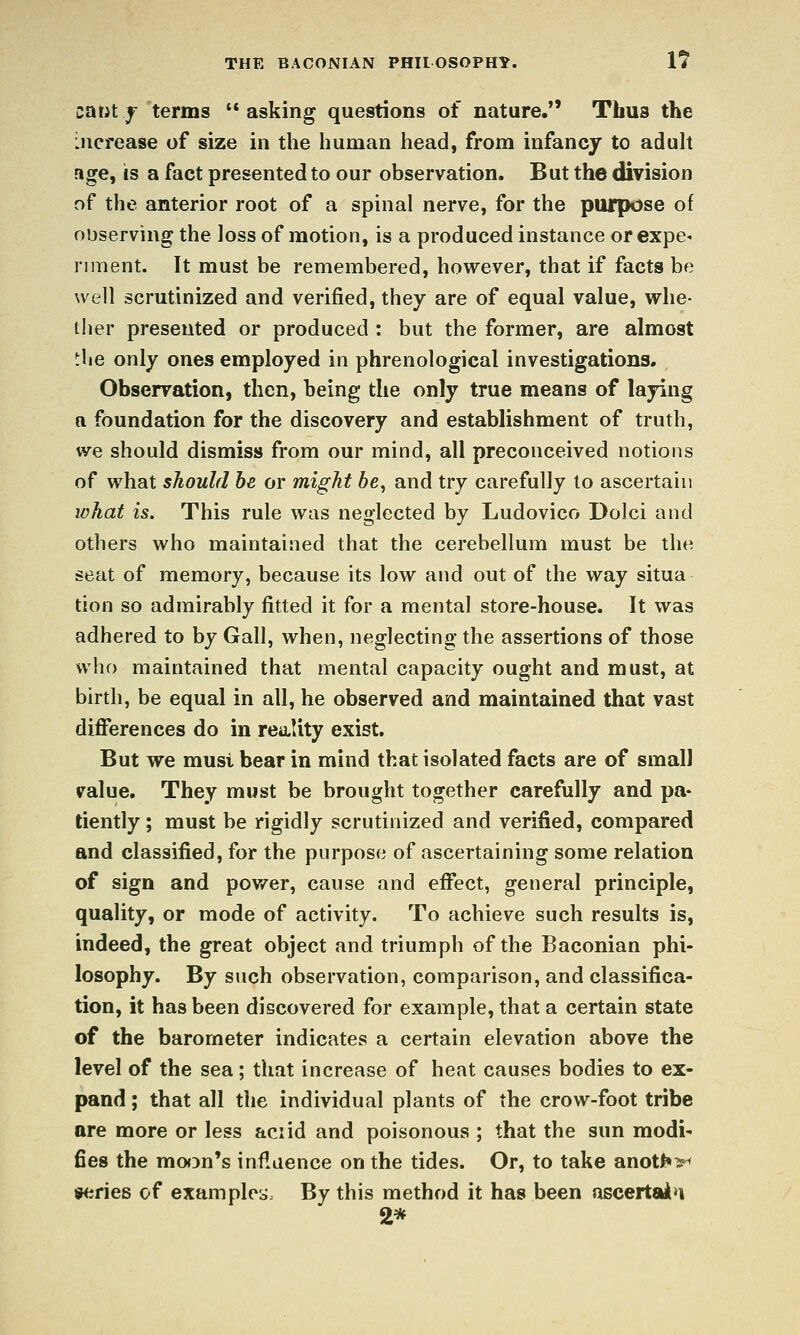 carit^ terms asking questions of nature. Thus the increase of size in the human head, from infancy to aduh age^ is a fact presented to our observation. But the division of the anterior root of a spinal nerve, for the purpose of observing the loss of motion, is a produced instance or expe* nment. It must be remembered, however, that if facts be well scrutinized and verified, they are of equal value, whe- ther presented or produced : but the former, are almost ^lie only ones employed in phrenological investigations. Observation, then, being the only true means of laying a foundation for the discovery and establishment of truth, we should dismiss from our mind, all preconceived notions of what should be or might 6e, and try carefully to ascertain what is. This rule was neglected by Ludovico Dolci and others who maintained that the cerebellum must be the seat of memory, because its low and out of the way situa tion so admirably fitted it for a mental store-house. It was adhered to by Gall, when, neglecting the assertions of those who maintained that mental capacity ought and must, at birth, be equal in all, he observed and maintained that vast difi*erences do in reality exist. But we must bear in mind that isolated facts are of small value. They must be brought together carefully and pa* tiently ; must be rigidly scrutinized and verified, compared and classified, for the purpose of ascertaining some relation of sign and pov/er, cause and eflPect, general principle, quality, or mode of activity. To achieve such results is, indeed, the great object and triumph of the Baconian phi- losophy. By such observation, comparison, and classifica- tion, it has been discovered for example, that a certain state of the barometer indicates a certain elevation above the level of the sea; that increase of heat causes bodies to ex- pand ; that all the individual plants of the crow-foot tribe are more or less aciid and poisonous ; that the sun modi- fies the moon's influence on the tides. Or, to take anot^>^ series of exam ploy. By this method it has been ascertaia 2*