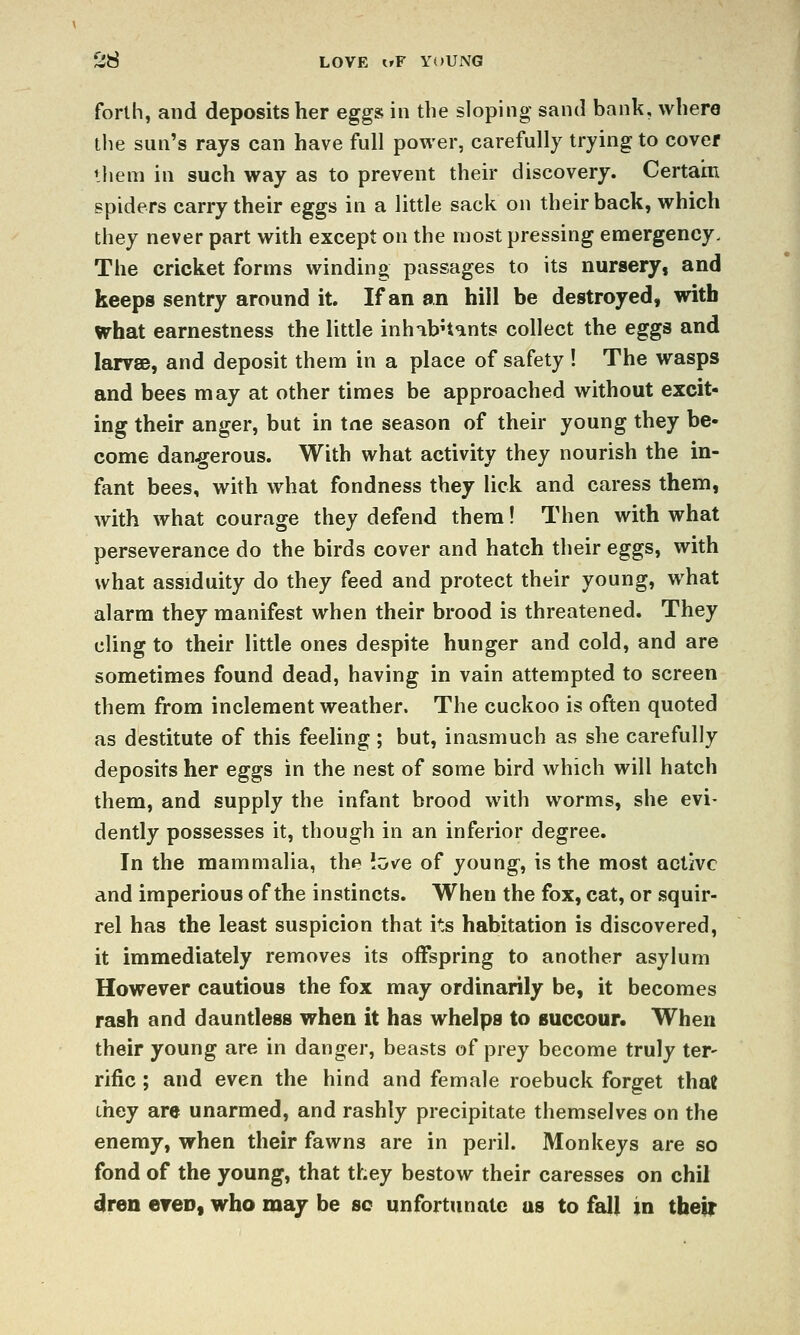 forth, and deposits her egg» in the sloping sand bank, where the sun's rays can have full power, carefully trying to cover ihem in such way as to prevent their discovery. Certain spiders carry their eggs in a little sack on their back, which they never part with except on the most pressing emergency. The cricket forms winding passages to its nursery, and keeps sentry around it. If an an hill be destroyed, with what earnestness the little inhabHants collect the eggs and larvae, and deposit them in a place of safety ! The wasps and bees may at other times be approached without excit- ing their anger, but in tne season of their young they be- come dangerous. With what activity they nourish the in- fant bees, with what fondness they lick and caress them, with what courage they defend them! Then with what perseverance do the birds cover and hatch their eggs, with what assiduity do they feed and protect their young, what alarm they manifest when their brood is threatened. They cling to their little ones despite hunger and cold, and are sometimes found dead, having in vain attempted to screen them from inclement weather. The cuckoo is often quoted as destitute of this feeling ; but, inasmuch as she carefully deposits her eggs in the nest of some bird which will hatch them, and supply the infant brood with worms, she evi- dently possesses it, though in an inferior degree. In the mammalia, the iove of young, is the most active and imperious of the instincts. When the fox, cat, or squir- rel has the least suspicion that its habitation is discovered, it immediately removes its offspring to another asylum However cautious the fox may ordinarily be, it becomes rash and dauntless when it has whelps to succour. When their young are in danger, beasts of prey become truly ter- rific ; and even the hind and female roebuck forget that they are unarmed, and rashly precipitate themselves on the enemy, when their fawns are in peril. Monkeys are so fond of the young, that they bestow their caresses on chil dren ereo, who may be sc unfortunate us to fall in their
