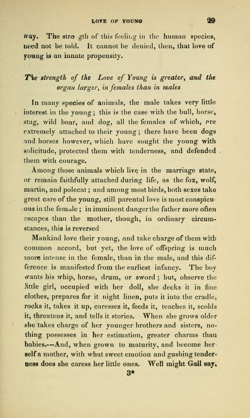 LOrE OP YOUNO d9 ivay. The 3trt> gth of this feelii.g in the human species, need not be told. It cannot be denied, then, that love of )rouug is an innate propensity. The strength of the Love of Young is greater, and the organ larger^ in females than in males In many species of animals, the male takes very little interest in the young; this is the case with the bull, horse, stag, wild boar, and dog, all the females of which, pre extremely attached to their young; there have been dogs and horses however, which have sought the young with solicitude, protected them with tenderness, and defended them with courage. Among those animals which live in the marriage state, or remain faithfully attached during life, as the fox, wolf, martin, and polecat; and among most birds, both sexes take great care of the young, still parental love is most conspicu- 'Ous in the female ; in imminent danger the father more often escapes than the mother, though, in ordinary circum- stances, this is reversed Mankind love their young, and take charge of them with common accord, but yet, the love of offspring is much more intense in the female, than in the male, and this dif- ference is manifested from the earliest infancy. The boy \vants his whip, horse, drum, or sword ; but, observe the Jittle girl, occupied with her doll, she decks it in fine clothes, prepares for it night linen, puts it into the cradle, rocks it, takes it up, caresses it, feeds it, teaches it, scolds it, threatens it, and tells it stories. When she grows older she takes charge of her younger brothers and sisters, no- thing possesses in her estimation, greater charms than babies,-—And, when grown to maturity, and become her self a mother, with what sweet emotion and gushing tender- ness does she caress her little ones. Well might Gall say, 3*