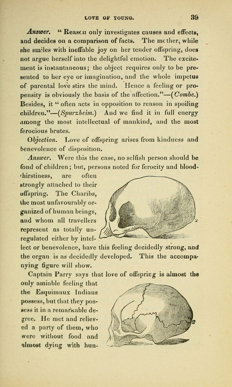 Answer,  Reasca only investigates causes and effects, and decides on a comparison of facts. The mcther, while she sm31ea with ineffable joy on her tender offspring, does not argue herself into the delightful emotion. The excite- ment is instantaneous; the object requires only to be pre- sented to her eye or imagination, and the whole impetus of parental love stirs the mind. Hence a feeling or pro- pensity is obviously the basis of the affection.—(^Combe.) Besides, it  often acts in opposition to reason in spoiling children.—(^Spurzheim.) And we find it in full energy among the most intellectual of mankind, and the most ferocious brutes. Objection. Love of offspring arises from kindness and benevolence of disposition. Answer, Were this the case, no selfish person should be fond of children; but, persons noted for ferocity and blood- ''hirstiness, are often istrongly attached to their offspring. The Charibs, ihe most unfavourably or- ganized of human beings, and whom all travellers represent as totally un- regulated either by intel- lect or benevolence, have this feeling decidedly strong, and the organ is as decidedly developed. This the accompa* nying figure will show. Captain Parry says that love of offspring is almost the only amiable feeling that the Esquimaux Indians possess, but that they pos- sess it in a remar^iable de- gree. He met and reliev- ed a party of them, who were without food and dmoBt dying with hun-