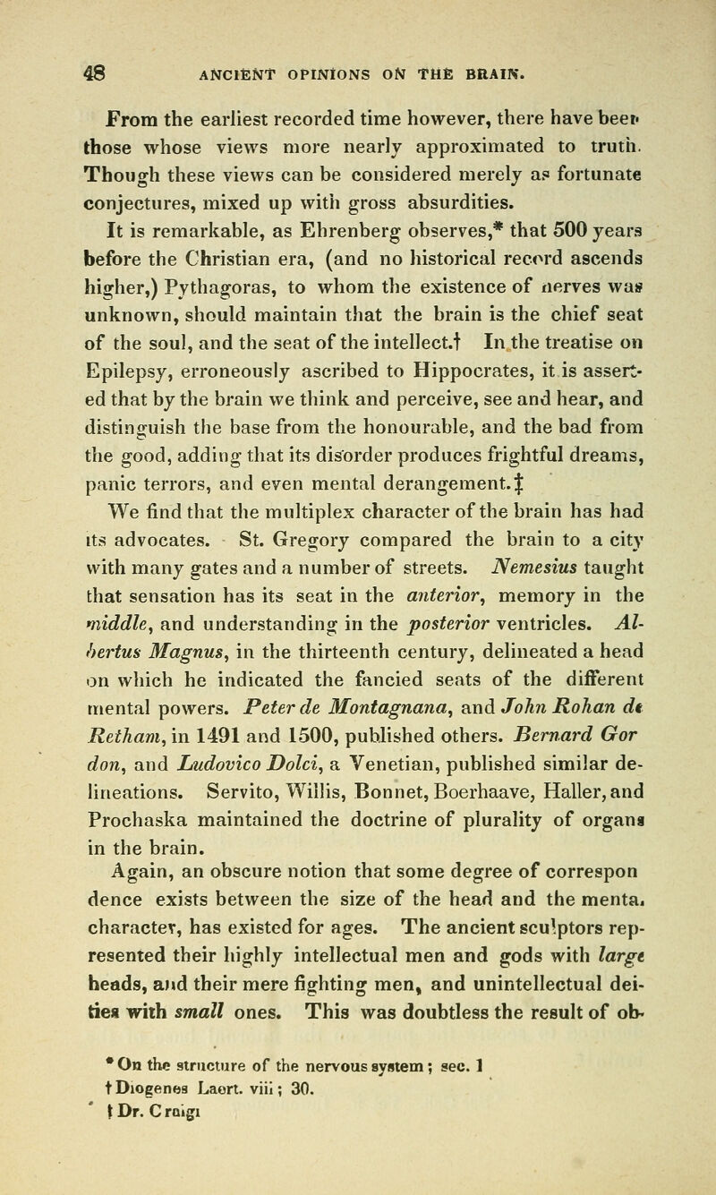 From the earliest recorded time however, there have beef those whose views more nearly approximated to truth. Though these views can be considered merely as fortunate conjectures, mixed up with gross absurdities. It is remarkable, as Ehrenberg observes,* that 500 years before the Christian era, (and no historical record ascends higher,) Pythagoras, to whom the existence of nerves was unknown, should maintain that the brain is the chief seat of the soul, and the seat of the intellect.f In the treatise on Epilepsy, erroneously ascribed to Hippocrates, it is assert- ed that by the brain we think and perceive, see and hear, and distinguish the base from the honourable, and the bad from the good, adding that its disorder produces frightful dreams, panic terrors, and even mental derangement. | We find that the multiplex character of the brain has had Its advocates. St. Gregory compared the brain to a city with many gates and a number of streets. Nemesius taught that sensation has its seat in the anterior, memory in the middle, and understanding in the posterior ventricles. Al- hertus Magnus, in the thirteenth century, delineated a head on which he indicated the fancied seats of the different mental powers. Peter de Montagnana, and John Rohan dt Retham,'m 1491 and 1500, published others. Bernard Gor don, and Ludovico Dolci, a Venetian, published similar de- lineations. Servito, Willis, Bonnet, Boerhaave, Haller,and Prochaska maintained the doctrine of plurality of organs in the brain. Again, an obscure notion that some degree of correspon dence exists between the size of the head and the mentai character, has existed for ages. The ancient sculptors rep- resented their highly intellectual men and gods with largi heads, and their mere fighting men, and unintellectual dei- ties with small ones. This was doubtless the result of ob. • On the structure of the nervous syiitem; sec. 1 t Diogenea Laort. viii; 30. \ Dr. C raigi