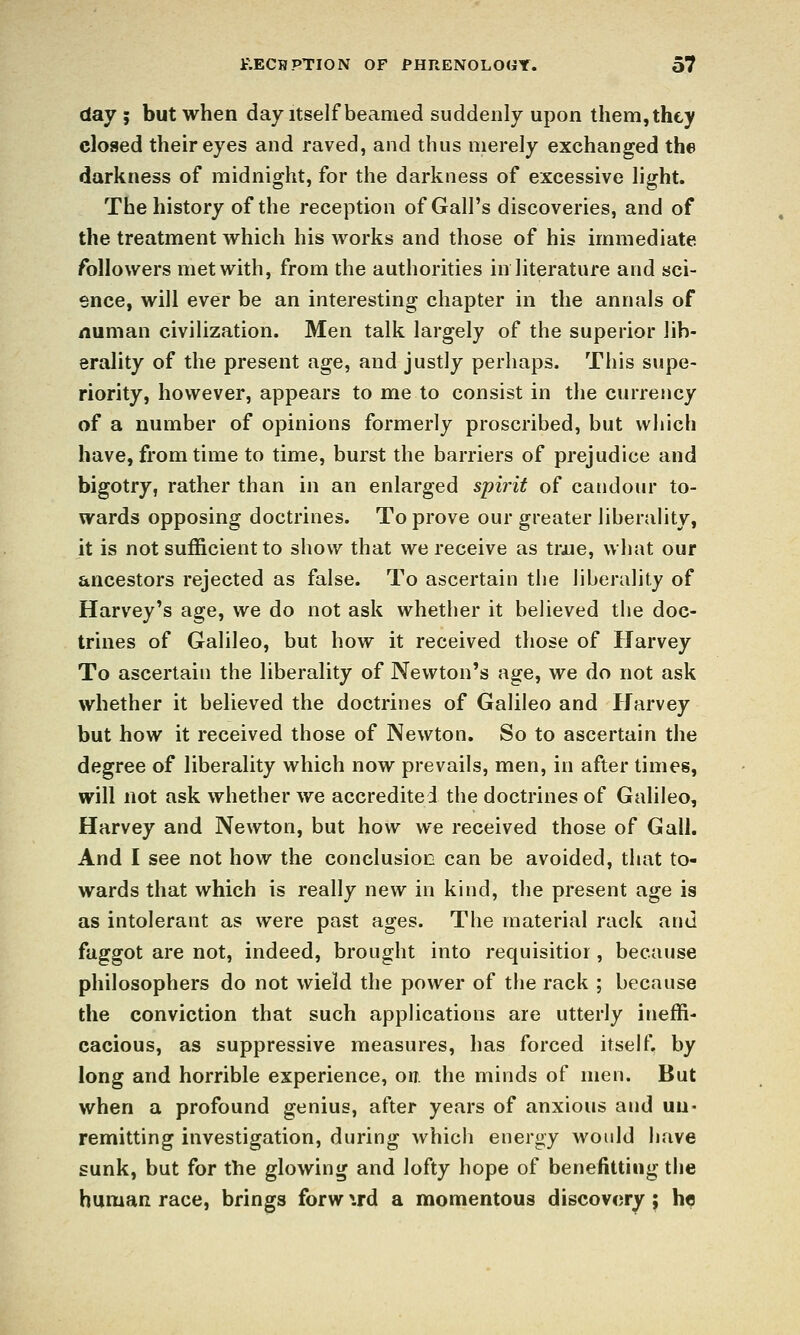 day ; but when day itself beamed suddenly upon them, they closed their eyes and raved, and thus merely exchanged the darkness of midnight, for the darkness of excessive light. The history of the reception of Gall's discoveries, and of the treatment which his works and those of his immediate followers met with, from the authorities in literature and sci- ence, will ever be an interesting chapter in the annals of numan civilization. Men talk largely of the superior lib- erality of the present age, and justly perhaps. This supe- riority, however, appears to me to consist in the currency of a number of opinions formerly proscribed, but which have, from time to time, burst the barriers of prejudice and bigotry, rather than in an enlarged spirit of candour to- wards opposing doctrines. To prove our greater liberality, it is not sufficient to show that we receive as trjue, what our ancestors rejected as false. To ascertain the liberality of Harvey's age, we do not ask whether it believed the doc- trines of Galileo, but how it received those of Harvey To ascertain the liberality of Newton's age, we do not ask whether it believed the doctrines of Galileo and Harvey but how it received those of Newton, So to ascertain the degree of liberality which now prevails, men, in after times, will not ask whether we accredited the doctrines of Galileo, Harvey and Newton, but how we received those of Gall. And I see not how the conclusion can be avoided, that to- wards that which is really new in kind, the present age is as intolerant as were past ages. The material rack and faggot are not, indeed, brought into requisitior, because philosophers do not wield the power of the rack ; because the conviction that such applications are utterly ineffi- cacious, as suppressive measures, has forced itself, by long and horrible experience, on. the minds of men. But when a profound genius, after years of anxious and un- remitting investigation, during which energy would have sunk, but for the glowing and lofty hope of benefitting the huniHR race, brings forw \rd a momentous discovery; he