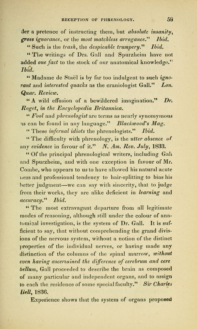 der a pretence of instructing them, but absolute insanity^ gross ignorance, or the most matchless arrogance,'''' Ihid.  Suc'h is the trash, the despicable trumpery^ Ihid. ** The writings of Drs. Gall and Spurzheini have not added one fact to the stock of our anatomical knowledge. Ihid.  Madame de Stael is by far too indulgent to such igno- rant and interested quacks as the craniologist Gall. Lon, Quar. Review, ** A wild effusion of a bewildered imagination, Dr. Rogct, in the Encyclopedia Britannica.  Fool and phrenologist are terms as nearly synomymoua j\s can be found in any language. Blackwood'*s Mag. '* These infernal idiots the phrenologists. Ihid.  The difficulty with phrenology, is the utter ahsence of any evidence in favour of it. N. Am. Rev. July, 1833. Ofthe principal phrenological writers, including Gali and Spurzheini, and with one exception in favour of Mr. Combe, who appears to us to have allowed his natural acute licss and professional tendency to hair-splitting to bias his better judgment—we can say with sincerity, that to judge from their works, they are alike deficient in learning and accuracy.^* Ihid.  The most extravagant departure from all legitimate modes of reasoning, although still under the colour of ana- tomisal investigation, is the system of Dr. Gall. It is suf- ficient to say, that without comprehending the grand divis- ions of the nervous system, without a notion of the distinct properties of the individual nerves, or having made any distinction of the columns of the spinal marrow, without even having ascertained the difference of cerehrum and cere bellum, Gall proceeded to describe the brain as composed of many particular and independent organs, and to assign to each the residence of some special faculty. Sir Charles Bell, 1830. Expenence shows that the system of organs proposed