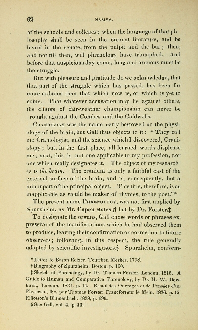 651 NAM!-iS. of the schools and colleges; when the language of t!»at ])h losophy shall be seen in the current literature, and be heard in tl»e senate, from the pulpit and the bar ; then, and not till then, will phrenology have triumphed. And before tliat auspicious day come, long and arduous must be the struggle. But with pleasure and gratitude do we acknowledge, that that part of the struggle which has passed, has been far more arduous than that which now is, or which is yet to come. That whatever accusation may lie against others, the charge of fair-weather championship can never be roua^ht against the Combes and the Caldwells. Craniology was the name early bestowed on the physi- ology of the brain,but Gall thus objects to it:  They call nie Craniologist, and the science which I discovered, Crani- ology ; but, in the first place, all learned words displease me; next, this is not one applicable to my profession, nor one which really designates it. The object of my research es is the brain. The cranium is only a faithful cast of the eixternal surface of the brain, and is, consequently, but a minor part of the principal object. This title, therefore, is as inapplicable as would be maker of rhymes, to the poet.* The present name Phrenology, was not first applied by Spurzheim, as Mr. Capen states ;t but by Dr. Forster.| To designate the organs, Gall chose words or phrases ex- pressive of the manifestations which he had observed them to produce, leaving their confirmation or correction to future observers; following, in this respect, the rule generally adopted by scientific investigak)rs.§ Spurzheim, conform- * Letter to Baron Retzer, Teutchen Merker, 1798. t Biography of Spurzheim, Boston, p. 160. t Sketch of Phrenology, by Dr. Thomas Forster, London, 1816. A Guide to Human and Comparative Phrenology, by Dr. H. W. Dew- hurst, London, 1831, p. 14. Recuil des Ouvrages et de Pensees d'ui: Physicien, 8fc. par Thomas Forster, Francfortsur le Mein. 1836. p. 12 Elliotson^s Bljmenbaoh, 1838, p. C90. $See Gall, vol 4, p. 13.