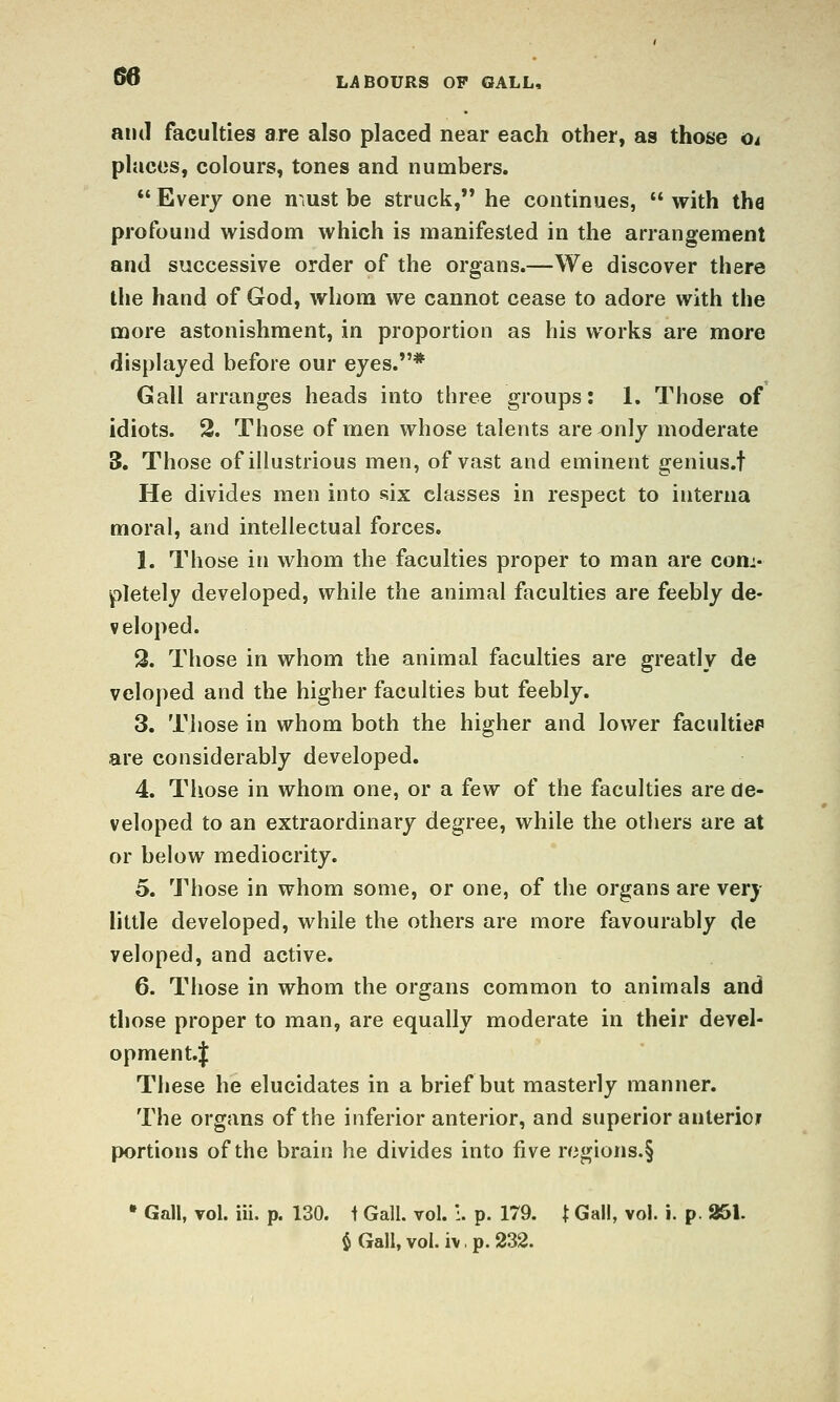 and faculties are also placed near each other, as those Oi places, colours, tones and numbers. *' Every one n ,ust be struck, he continues,  with tha profound wisdom which is manifested in the arrangement and successive order of the organs.—We discover there the hand of God, whom we cannot cease to adore with the more astonishment, in proportion as his works are more displayed before our eyes.* Gall arranges heads into three groups: 1. Those of idiots. 2. Those of men whose talents are ^nly moderate 5. Those of illustrious men, of vast and eminent genius.t He divides men into six classes in respect to interna moral, and intellectual forces. 1. Those in whom the faculties proper to man are com- pletely developed, while the animal faculties are feebly de- veloped. Q. Those in whom the animal faculties are greatly de veloped and the higher faculties but feebly. 3. Those in whom both the higher and lower facultiep are considerably developed. 4. Those in whom one, or a few of the faculties are de- veloped to an extraordinary degree, while the others are at or below mediocrity. o. Those in whom some, or one, of the organs are very little developed, while the others are more favourably de veloped, and active. 6. Those in whom the organs common to animals and those proper to man, are equally moderate in their devel- opment.! These he elucidates in a brief but masterly manner. The organs of the inferior anterior, and superior anterioir portions of the brain he divides into live regions.§ • Gall, vol. iii. p. 130. t Gall. vol. :. p. 179. t Gall, vol. i. p. 251. $ Gall, vol. iv, p. 232.