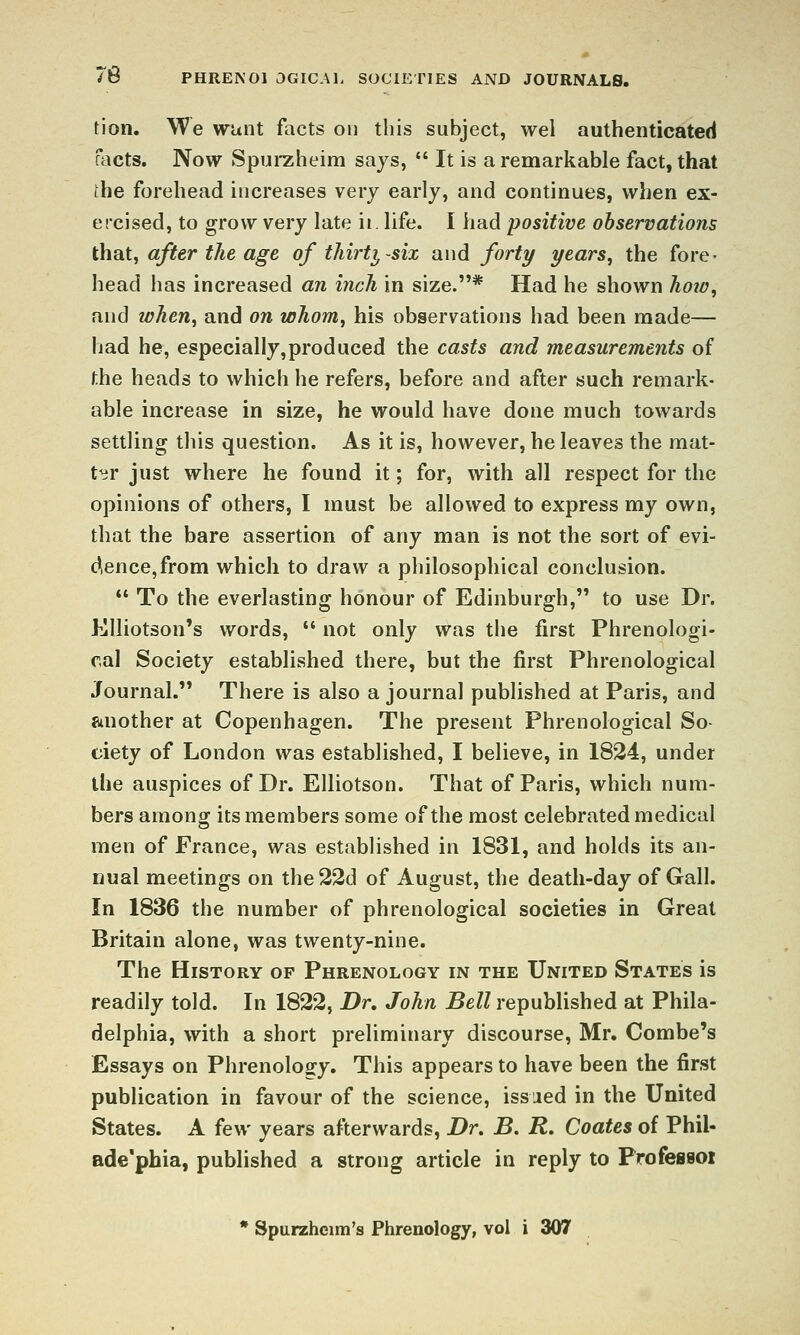 76 PHRENOl 3GICA1. SOCIETIES AND JOURNALS. tion. We wunt facts on this subject, wel authenticated facts. Now Spui-zheim says,  It is a remarkable fact, that the forehead increases very early, and continues, when ex- ercised, to grow very late ii. life. I had positive observations that, after the age of thirty-six and forty years^ the fore- head has increased an inch in size.* Had he shown hoiv, and when^ and on whom, his observations had been made— had he, especially,produced the casts and measurements of the heads to which he refers, before and after such remark- able increase in size, he would have done much towards settling this question. As it is, however, he leaves the mat- ter just where he found it; for, with all respect for the opinions of others, I must be allowed to express my own, that the bare assertion of any man is not the sort of evi- dence, from which to draw a philosophical conclusion.  To the everlasting honour of Edinburgh, to use Dr. Klliotson's words,  not only was the first Phrenologi- cal Society establivshed there, but the first Phrenological Journal. There is also a journal published at Paris, and another at Copenhagen. The present Phrenological So- ciety of London was established, I believe, in 1824, under the auspices of Dr. Elliotson. That of Paris, which num- bers among; its members some of the most celebrated medical men of France, was established in 1831, and holds its an- nual meetings on the22d of August, the death-day of Gall. In 1836 the number of phrenological societies in Great Britain alone, was twenty-nine. The History op Phrenology in the United States is readily told. In 1822, Dr, John Bell republished at Phila- delphia, with a short preliminary discourse, Mr. Combe's Essays on Phrenology. This appears to have been the first publication in favour of the science, issued in the United States. A few years afterwards, Dr, B, R, Coates of Phil- ade'phia, published a strong article in reply to Professoi * Spurzheim's Phrenology, vol i 307