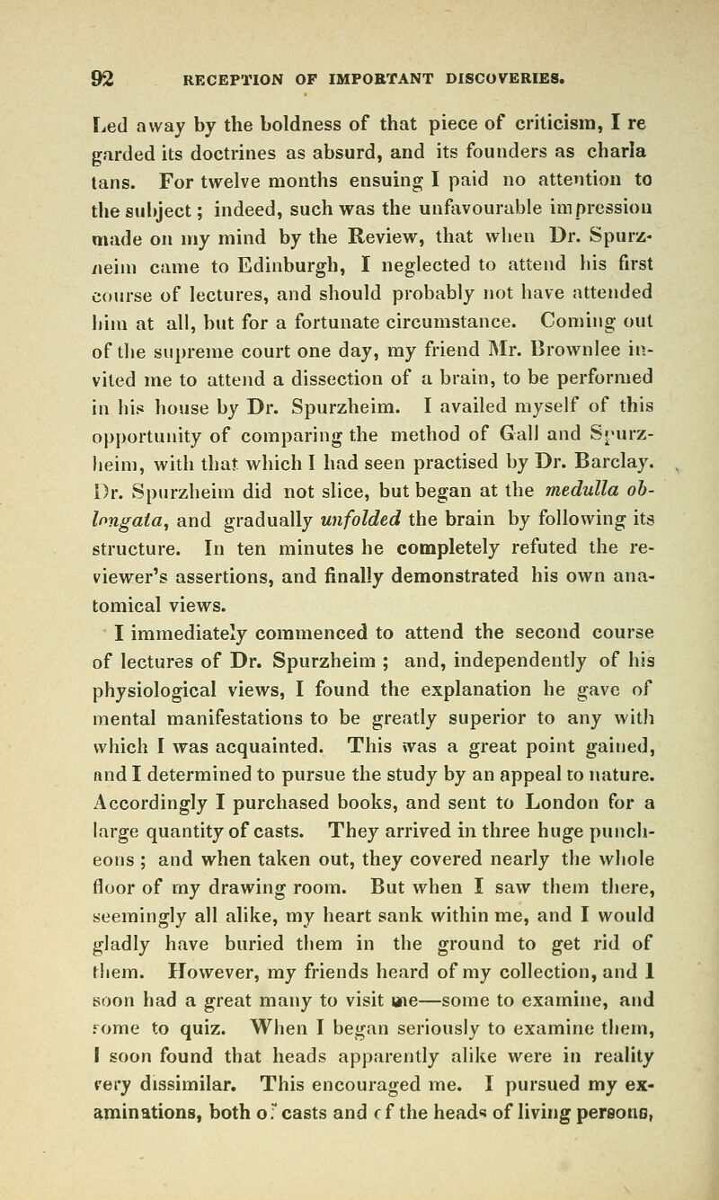 Led away by the boldness of that piece of criticism, I re garded its doctrines as absurd, and its founders as charia tans. For twelve months ensuing I paid no attention to the subject; indeed, such was the unfavourable impression made on my mind by the Review, that when Dr. Spurz- /leim came to Edinburgh, I neglected to attend his first course of lectures, and should probably not have attended biin at all, but for a fortunate circumstance. Coming out of the supreme court one day, my friend Mr. Brownlee in- vited me to attend a dissection of a brain, to be performed in his house by Dr. Spurzheim. I availed myself of this opportunity of comparing the method of Gall and Snurz- heim, with that which I had seen practised by Dr. Barclay. Dr. Spurzheim did not slice, but began at the medulla ob- longata, and gradually unfolded the brain by following its structure. In ten minutes he completely refuted the re- viewer's assertions, and finally demonstrated his own ana- tomical views. ^ I immediately commenced to attend the second course of lectures of Dr. Spurzheim ; and, independently of his physiological views, I found the explanation he gave of mental manifestations to be greatly superior to any with which I was acquainted. This was a great point gained, and I determined to pursue the study by an appeal to nature. Accordingly I purchased books, and sent to London for a large quantity of casts. They arrived in three huge punch- eons ; and when taken out, they covered nearly the whole floor of my drawing room. But when I saw them there, seemingly all alike, my heart sank within me, and I would gladly have buried them in the ground to get rid of them. However, my friends heard of my collection, and 1 soon had a great many to visit aie—some to examine, and fome to quiz. When I began seriously to examine them, I soon found that heads apparently alike were in reality rery dissimilar. This encouraged me. I pursued my ex- aminations, both oT casts and c f the head** of living pereono,