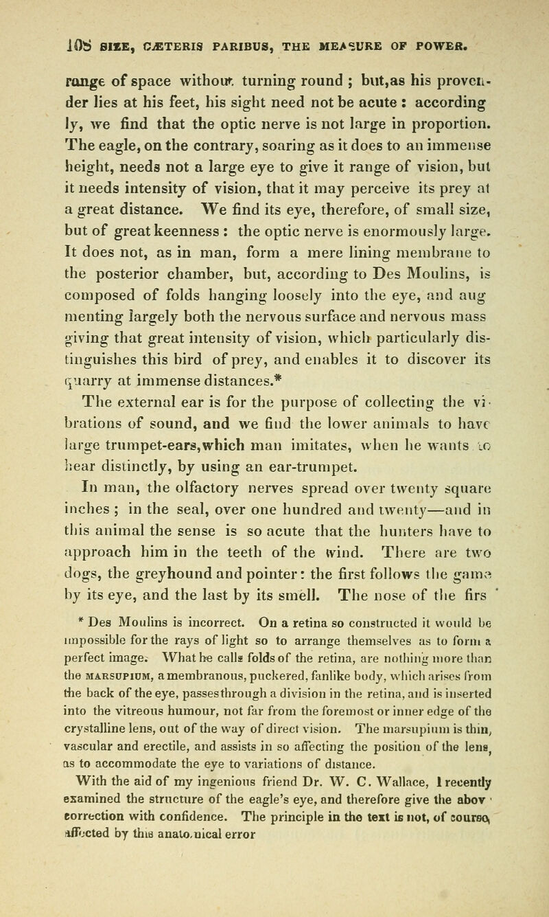 range of space withour. turning round ; but,as his proven- der lies at his feet, his sight need not be acute : according ly, we find that the optic nerve is not large in proportion. The eagle, on the contrary, soaring as it does to an immense height, needs not a large eye to give it range of vision, but it needs intensity of vision, that it may perceive its prey at a great distance. We find its eye, therefore, of small size, but of great keenness : the optic nerve is enormously large. It does not, as in man, form a mere lining membrane to the posterior chamber, but, according to Des Moulins, is composed of folds hanging loosely into the eye, and aug menting largely both the nervous surface and nervous mass giving that great intensity of vision, which particularly dis- tinguishes this bird of prey, and enables it to discover its quarry at immense distances.* The external ear is for the purpose of collecting the vi- brations of sound, and we find the lower animals to have large trumpet-ears,which man imitates, when he wants lo liear distinctly, by using an ear-trumpet. In man, the olfactory nerves spread over twenty square inches ; in the seal, over one hundred and twenty—and in this animal the sense is so acute that the hunters have to approach him in the teeth of the tvind. There are two dogs, the greyhound and pointer: the first follows the gam« by its eye, and the last by its smell. The nose of the firs * Des Moulins is incorrect. On a retina so constructed it would be impossible for the rays of light so to arrange themselves as to form a perfect image. What be calls folds of the retina, are nothing more than the MARSUPiDM, a membranous, puckered, fanlike body, which arises from the back of the eye, passes through a division in the retina, and is inserted into the vitreous humour, not far from the foremost or inner edge of the crystalline lens, out of the way of direct vision. The marsupium is thin^ vascular and erectile, and assists in so affecting the position of the lens as to accommodate the eye to variations of distance. With the aid of my ingenious friend Dr. W. C. Wallace, 1 recently esamined the structure of the eagle's eye, and therefore give the abov ' eorrection with confidence. The principle in tho text is not, of courso, nffocted by thia anatcuical error