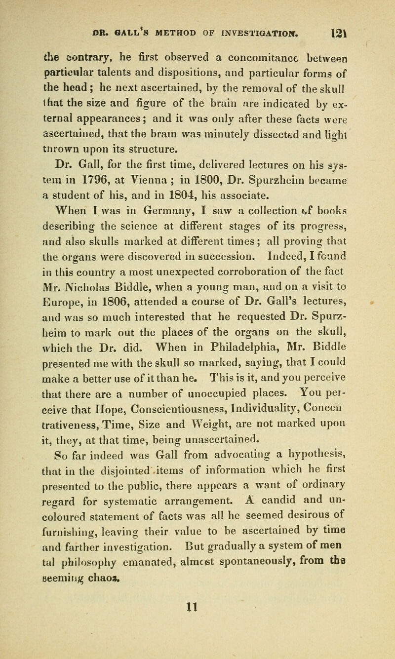 the contrary, he first observed a concomitance between particular talents and dispositions, and particular forms of the head ; he next ascertained, by the removal of the skull that the size and figure of the brain are indicated by ex- ternal appearances; and it was only after these facts were ascertained, that the bram was minutely dissected and hghl tnrown upon its structure. Dr. Gall, for the first time, delivered lectures on his sys- tem in 1796, at Vienna ; in 1800, Dr. Spurzheim became a student of his, and in 1804, his associate. When I was in Germany, I saw a collection t^f books describing the science at different stages of its progress, and also skulls marked at different times; all proving that the organs were discovered in succession. Indeed, I found in this country a most unexpected corroboration of the fact Mr. Nicholas Biddle, when a young man, and on a visit to Europe, in 1806, attended a course of Dr. Gall's lectures, and was so much interested that he requested Dr. Spurz- heim to mark out the places of the organs on the skull, which the Dr. did. When in Philadelphia, Mr. Biddle presented me with the skull so marked, saying, that I could make a better use of it than he. This is it, and you perceive that there are a number of unoccupied places. You per- ceive that Hope, Conscientiousness, Individuality, Concen trativeness, Time, Size and Weight, are not marked upon it, they, at that time, being unascertained. So far indeed was Gall from advocating a hypothesis, that in the disjointed items of information which he first presented to the public, there appears a want of ordinary regard for systematic arrangement. A candid and un- coloured statement of facts was all he seemed desirous of furnishing, leaving their value to be ascertained by time and farther investigation. But gradually a system of men tal philosophy emanated, almcist spontaneously, from tha aeem'iiijj^ chaos. n