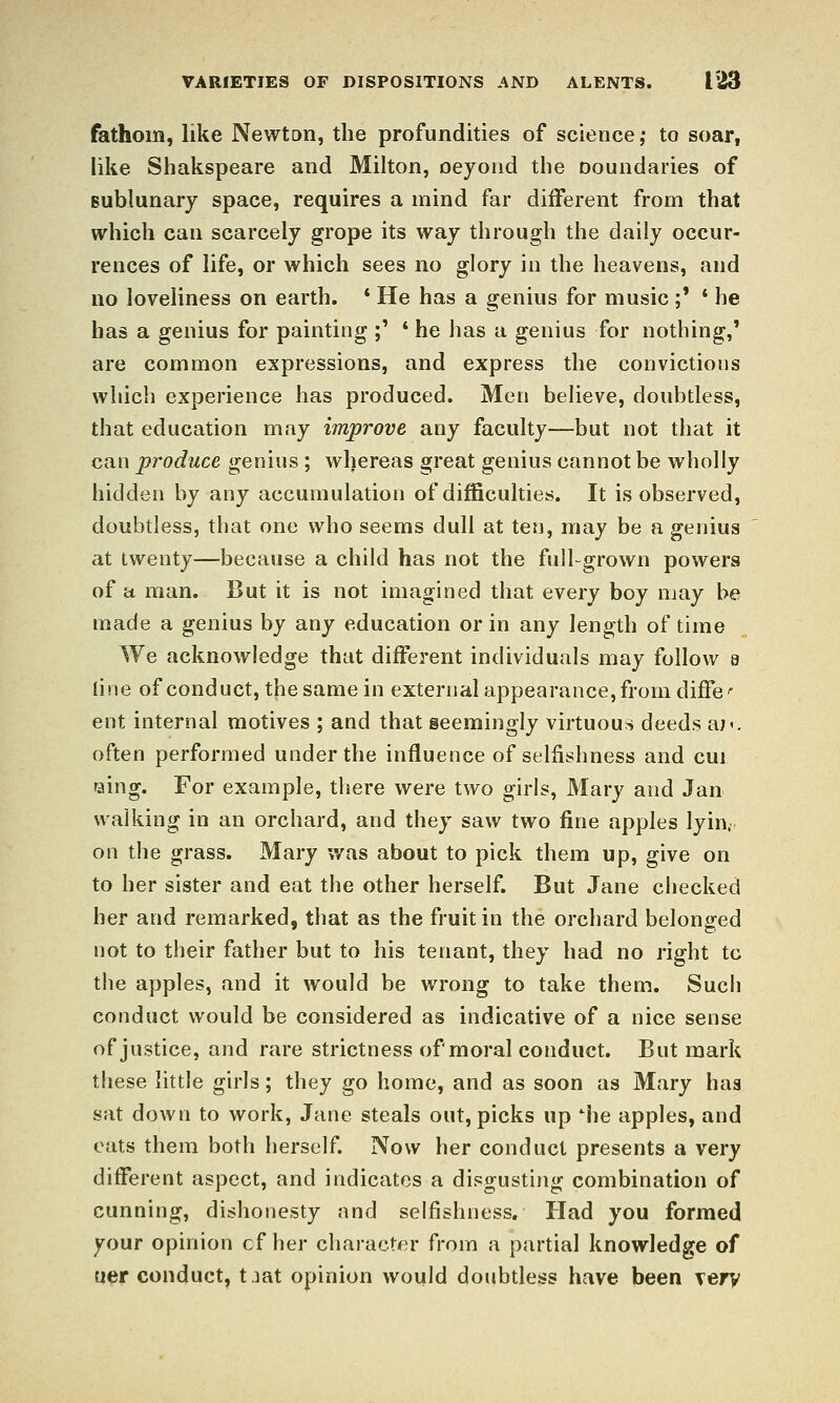 fathom, like Newton, the profundities of science ,• to soar, like Shakspeare and Milton, oeyoiid the Doundaries of Bublunary space, requires a mind far different from that which can scarcely grope its way through the daily occur- rences of life, or which sees no glory in the heavens, and no loveliness on earth. * He has a genius for music ;' ' he has a genius for painting ;' * he has a genius for nothing,' are common expressions, and express the convictions which experience has produced. Men believe, doubtless, that education may improve any faculty—but not that it can produce genius ; whereas great genius cannot be wholly hidden by any accumulation of difficulties. It is observed, doubtless, that one who seems dull at ten, may be a genius at twenty—because a child has not the full-grown powers of a man. But it is not imagined that every boy may be made a genius by any education or in any length of time We acknowledge that different individuals may follow e line of conduct, the same in external appearance, from diffe >■ ent internal motives ; and that seemingly virtuous deeds a;', often performed under the influence of selfishness and cui raing. For example, there were two girls, Mary and Jan walking in an orchard, and they saw two fine apples lyin. on the grass. Mary was about to pick them up, give on to her sister and eat the other herself. But Jane checked her and remarked, that as the fruit in the orchard belonged not to their father but to his tenant, they had no right to the apples, and it would be wrong to take them. Such conduct would be considered as indicative of a nice sense of justice, and rare strictness of moral conduct. But mark these little girls; they go home, and as soon as Mary haa sat down to work, Jane steals out, picks up iie apples, and eats them both herself. Now her conduct presents a very different aspect, and indicates a disgusting combination of cunning, dishonesty and selfishness. Had you formed your opinion of her character from a partial knowledge of uer conduct, tjat opinion would doubtless have been Tery