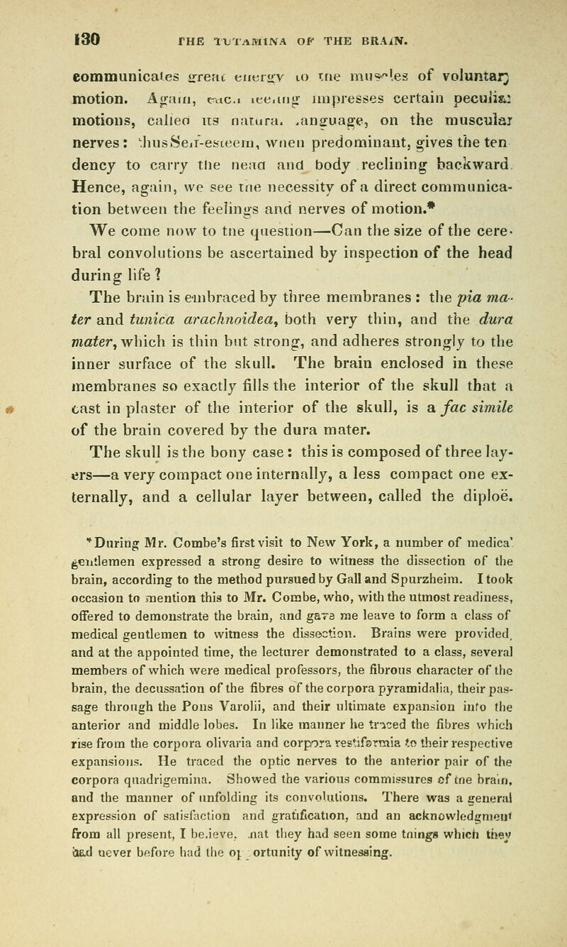 eommunicaJ.es arrenc eueiov lo me mu^^^les of voluntary motion. Acrain, e^aci lee.irijr impresses certain pecuiia: motions, calieo iis naiura. .ansfua^e, on the musculaj nerves: 'hnsSeii-esieeiTj, wtien predominant, gives the ten dency to carry the neaa and body reclining backward. Hence, again, we see me necessity of a direct communica- tion between the feelings and nerves of motion.* We come now to tne question—Can the size of the cere- bral convolutions be ascertained by inspection of the head during life 1 The brain is e-mbraced by three membranes : the pia ma- ter and tunica arachnoidea, both very thin, and the dura mater, which is thin but strong, and adheres strongly to the inner surface of the skull. The brain enclosed in these membranes so exactly fills the interior of the skull that a cast in plaster of the interior of the skull, is a fac simile of the brain covered by the dura mater. The skull is the bony case : this is composed of three lay- ers—a very compact one internally, a less compact one ex- ternally, and a cellular layer between, called the diploe. ■^During Mr. Combe's first visit to New York, a number of medica' gentlemen expressed a strong desire to witness the dissection of the brain, according to the method pursued by Gall and Spurzheim. I took occasion to mention this to Mr. Combe, who, with the utmost readiness, offered to demonstrate the brain, and g&ra me leave to form a class of medical gentlemen to witness the disse>ction. Brains were provided, and at the appointed time, the lecturer demonstrated to a class, several members of which were medical professors, the fibrous character of the brain, the decussation of the fibres of the corpora pyramidalia, their pas- sage through the Pons Varolii, and their ultimate expansion info the anterior and middle lobes. In like manner he tr-iced the fibres which rise from the corpora olivaria and corpfora yestifermia to their respective expansions. He traced the optic nerves to the anterior pair of the corpora quadrigemina. Showed the various commissures of tne brain, and the manner of unfolding its convolutions. There was a genera! expression of salisfaction and gratification, and an acknowledgment from all present, I be.ieve, .nat they had seen some tnings which they had never before had the oj ortunity of vi^itnessing.