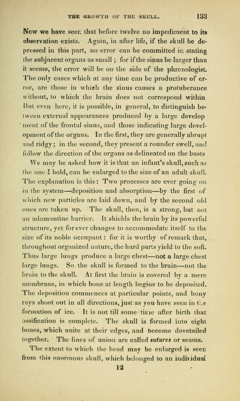 New we have seen that before twelve no impediment to its observation exists. Again, in after life, if the sknll be de- [U'essed in this part, no error can be committed in stating \]\e subjacent organs as small; for if the sinus be larger than it seems, the error will be on the side of the phrenologist. The only cases which at any time can be productive of er- ror, are those in whieh the sinus causes a protuberance without, to which the brain does not correspond within !?iit even here, it is possible, in general, to distinguish be- iween external appearances produced by a large develop iiieiit of the frontal sinus, and those indicating large devel- opment of the organs. In the first, they are generally abrupt and ridgy; in the second, they present a rounder swell, and follow the direction of the organs as delineated on the busts We may be asked how it is that an infant's skull, such as the one 1 hold, can be enlarged to the size of an adult skull. The explanation is this: Two processes are ever going on in the system—deposition and absorption—by the first of wliich new particles are laid down, and by the second old ones are taken up. The skull, then, is a strong, but not an adamantine barrier. It shields the brain by its powerful structure, yet for ever changes to accommodate itself to the size of its noble occupant: for it is worthy of remark that, throughout organized nature, the hard parts yield to the soft. Thus large lungs produce a large chest—not a large chest large lungs. So the skull is formed to the brain—not the brain to the skull. At first the brain is covered by a mere membrane, in which bone at length begins to be deposited. The deposition commences at particular points, and bony rays shoot out in all directions, just as you have seen in trie formation of ice. It is not till some tiuie after birth that ossification is complete. The skull is formed into eight bones, which unite at their edges, and become dovetailed together. The lines of union are called sutures or seams. The extent to which the head may be enlarged is seen ffom this enormous skull, which belonged to an individual 13