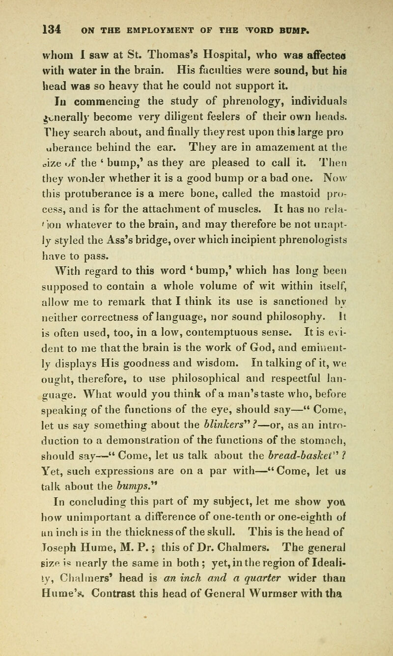 whom 1 saw at St. Thomas's Hospital, who was affected with water in the brain. His faculties were sound, but his head was so heavy that he could not support it. In commencing the study of phrenology, individuals ^viierall)' become very diligent feelers of their own heads. They search about, and finally they rest upon this large pro uberance behind the ear. They are in amazement at the oize «>f the ' bump,' as they are pleased to call it. Then they wonder Avhether it is a good bump or a bad one. Now this protuberance is a mere bone, called the mastoid pro- cess, and is for the attachment of muscles. It has no reia- 'lon whatever to the brain, and may therefore be not unapt- ly styled the Ass's bridge, over which incipient phrenologists have to pass. With regard to this word *bump,' which has long been supposed to contain a whole volume of wit within itself, allow me to remark that I think its use is sanctioned by neither correctness of language, nor sound philosophy. It is often used, too, in a low, contemptuous sense. It is evi- dent to me that the brain is the work of God, and eminent- ly displays His goodness and wisdom. In talking of it, we ought, therefore, to use philosophical and respectful lan- guas^e. What would you think of a man's taste who, before speaking of the functions of the eye, should say— Come, let us say something about the hlinkers''* ?—or, as an intro- duction to a demonstration of the functions of the stomnch, should say— Come, let us talk about the hread-hasheV ? Yet, such expressions are on a par with—Come, let us talk about the humpsy In concluding this part of my subject, let me show yoiv how unimportant a difference of one-tenth or one-eighth of un inch is in the thickness of the skull. This is the head of Toseph Hume, M. P.; this of Dr. Chalmers. The general size is nearly the same in both ; yet, in the region of Ideali- ty, Glialiners' head is an inch and a quarter wider than Hume'in. Contrast this head of General Wurmser with tha
