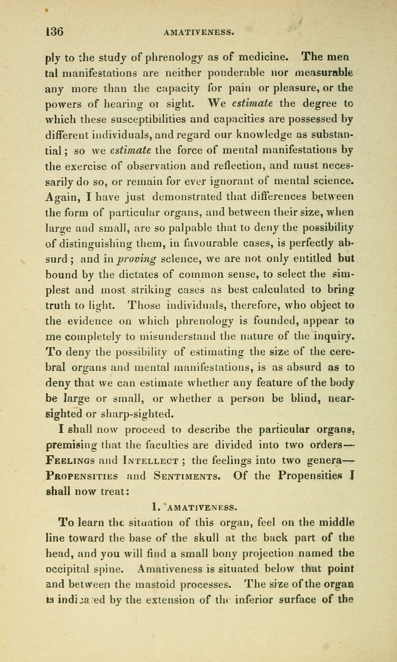 ply to the study of phrenology as of medicine. The men tal manifestations are neither ponderable nor measurable any more than the capacity for pain or pleasure, or the powers of hearing oi sight. We estimate the degree to which these susceptibilities and capacities are possessed by different individuals, and regard our knowledge as substan- tial ; so we estimate the force of mental manifestations by the exercise of observation and reflection, and must neces- sarily do so, or remain for ever ignorant of mental science. Again, I have just demonstrated that differences between the form of particukir organs, and between their size, when large and small, are so palpable that to deny the possibility of distinguishing them, in ftivourable cases, is perfectly ab- surd; and m proving science, we are not only entitled but bound by the dictates of common sense, to select the sim- plest and most striking cases as best calculated to bring truth to light. Those individuals, therefore, who object to the evidence on which phrenology is founded, appear to me completely to misunderstand the nature of the inquiry. To deny the possibility of estimating the size of the cere- bral organs and mental manifestations, is as absurd as to deny that we can estimate whether any feature of the body be large or small, or whether a person be blind, near- sighted or sharp-sighted. I shall now proceed to describe the particular organs, premising that the faculties are divided into two orders— Feelings and Intellect ; the feelings into two genera— Propensities and Sentiments. Of the Propensities I shall now treat: 1. AMATIVENESS. To learn the situation of this organ, feel on the middle line toward the base of the skull at the back part of the head, and you will find a small bony projection named the occipital spine. Amativeness is situated below that point and between the mastoid processes. The size of the orgam 13 indijaed by the extension of thr inferior surface of the