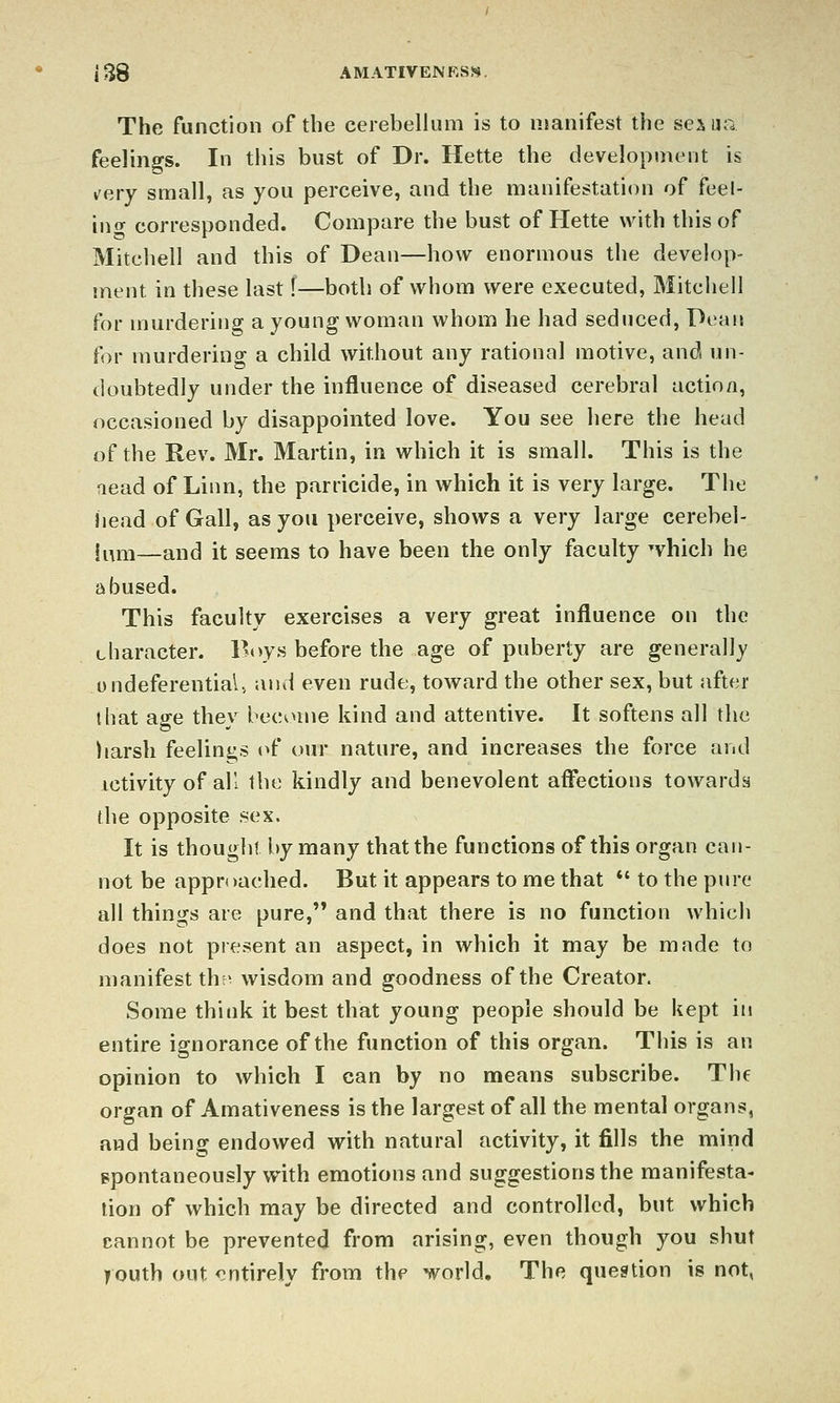 The function of the cerebellum is to manifest the sexua feelings. In this bust of Dr. Hette the development is v'ery small, as you perceive, and the manifestation of feel- in ^ corresponded. Compare the bust of Hette with this of Mitchell and this of Dean—how enormous the develop- ment in these last f—both of whom were executed, Mitchell for murdering a young woman whom he had seduced, Dean for murdering a child without any rational motive, and un- doubtedly under the influence of diseased cerebral actio/i, occasioned by disappointed love. You see here the head of the Rev. Mr. Martin, in which it is small. This is the Head of Linn, the parricide, in which it is very large. The head of Gall, as you perceive, shows a very large cerebel- ii^ni—and it seems to have been the only faculty ^vhich he abused. This faculty exercises a very great influence on the character. Boys before the age of puberty are generally ondeferential, and even rude, toward the other sex, but after that age they become kind and attentive. It softens all the harsh feelinj^s (^f our nature, and increases the force and Activity of ail the kindly and benevolent afi'ections towarda the opposite sex. It is thought by many that the functions of this organ can- not be approached. But it appears to me that *' to the pure all things are pure, and that there is no function which does not present an aspect, in which it may be made to manifest thr^ wisdom and goodness of the Creator. Some think it best that young people should be kept in entire ignorance of the function of this organ. This is an opinion to which I can by no means subscribe. The organ of Amativeness is the largest of all the mental organs, and being endowed with natural activity, it fills the mind spontaneously with emotions and suggestions the manifesta- tion of which may be directed and controlled, but which cannot be prevented from arising, even though you shut jiouth out entirely from the world. The question is not,