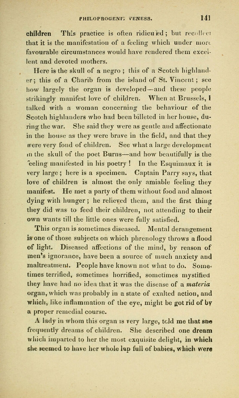 children This practice is often ridicuJed; but reci'lhci that it is the manifestation of a feeling which under mart favourable circumstances would have rendered them excel- lent and devoted mothers. Here is the skull of a negro ; tliis of a Scotch highland- er; this of a Charib from the island of St. Vincent; see how largely the organ is developed—and these people strikingly manifest love of children. When at Brussels, I talked with a woman concerning the behaviour of the Scotch highlanders who had been billeted in her house, du- ring the war. She said they were as gentle and affectionate in the house as they were brave in the field, and that they were very fond of children. See what a large development m the skull of the poet Burns—and how beautifully is the eeling manifested in his poetry ! In the Esquimaux it is very large ; here is a specimen. Captain Parry says, that love of children is almost the only amiable feeling they manifest. He met a party of them without food and almost dying with hunger; he relieved them, and the first thing they did was to feed their children, not attending to their own wants till the little ones were fully satisfied. This organ is sometimes diseased. Mental derangement is one of those subjects on which phrenology throws a flood of light. Diseased affections of the mind, by reason of men's ignorance, have been a source of much anxiety and maltreatment. People have known not what to do. Some« times terrified, sometimes horrified, sometimes mystified they have had no idea that it was the disease of a materia organ, which was probably in a state of exalted action, and which, like inflammation of the eye, might be got rid of by a proper remedial course. A lady in whom this organ is very large, tcid me that SUA frequently dreams of children. She described one dream which imparted to her the most exquisite deliacht, in which she seemed to liave her whole lap full of babies, which were