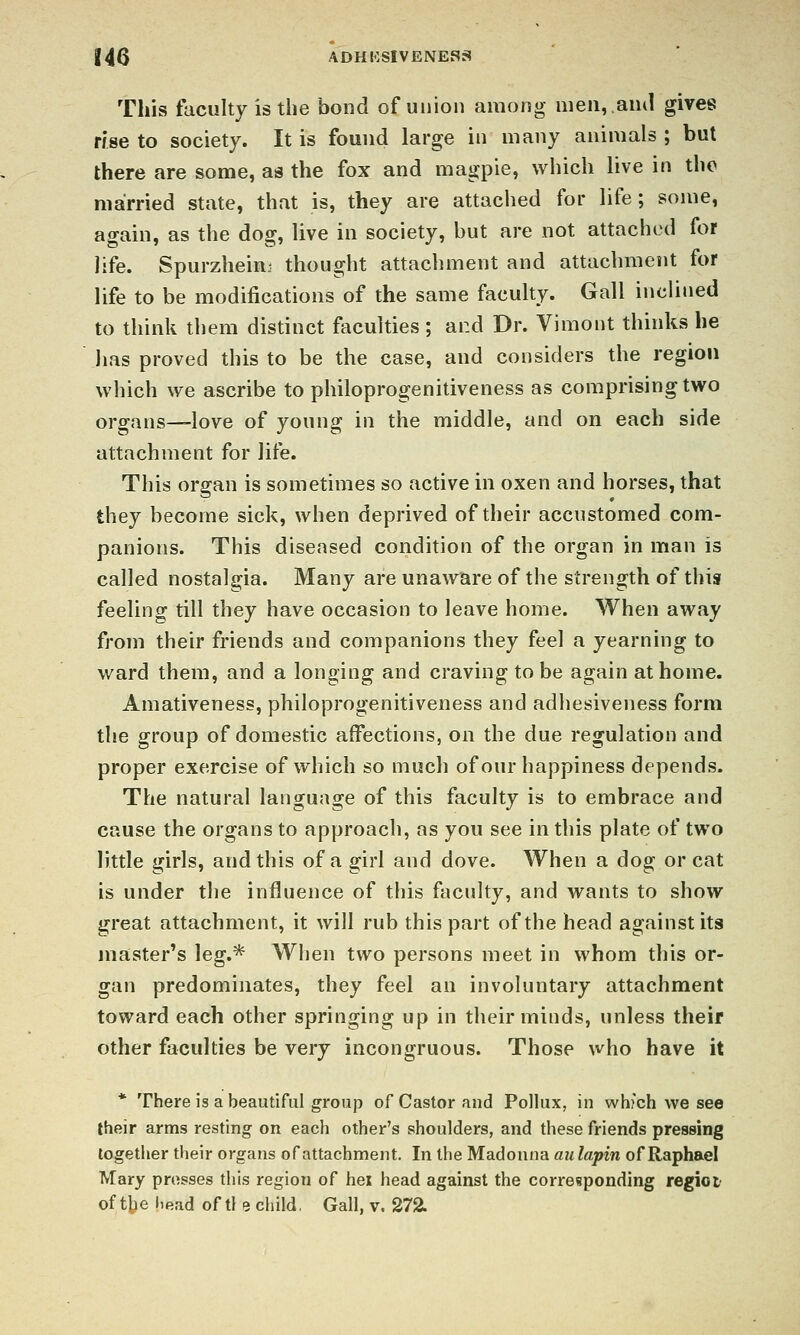 This faculty is the bond of union among men, and gives rise to society. It is found large in many animals ; but there are some, as the fox and magpie, which live in the married state, that is, they are attached for life; some, again, as the dog, live in society, but are not attached for life. Spurzheinj thought attachment and attachment for life to be modifications of the same faculty. Gall inciitied to think them distinct faculties ; and Dr. Vimont thinks he lias proved this to be the case, and considers the region which we ascribe to philoprogenitiveness as comprising two organs—love of young in the middle, and on each side attachment for life. This organ is sometimes so active in oxen and horses, that they become sick, when deprived of their accustomed com- panions. This diseased condition of the organ in man is called nostalgia. Many are unaware of the strength of this feeling till they have occasion to leave home. When away from their friends and companions they feel a yearning to ward them, and a longing and craving to be again at home. Amativeness, philoprogenitiveness and adhesiveness form the group of domestic affections, on the due regulation and proper exercise of which so much of our happiness depends. The natural language of this faculty is to embrace and cause the organs to approach, as you see in this plate of two little girls, and this of a girl and dove. When a dog or cat is under the influence of this faculty, and wants to show great attachment, it will rub this part of the head against its master's leg.* When two persons meet in whom this or- gan predominates, they feel an involuntary attachment toward each other springing up in their minds, unless their other faculties be very incongruous. Those who have it * There is a beautiful group of Castor and Pollux, in whfch we see their arms resting on each other's shoulders, and these friends pressing together their organs of attachment. In the Madonna aulapin of Raphael Mary presses this region of hex head against the corresponding regioi'