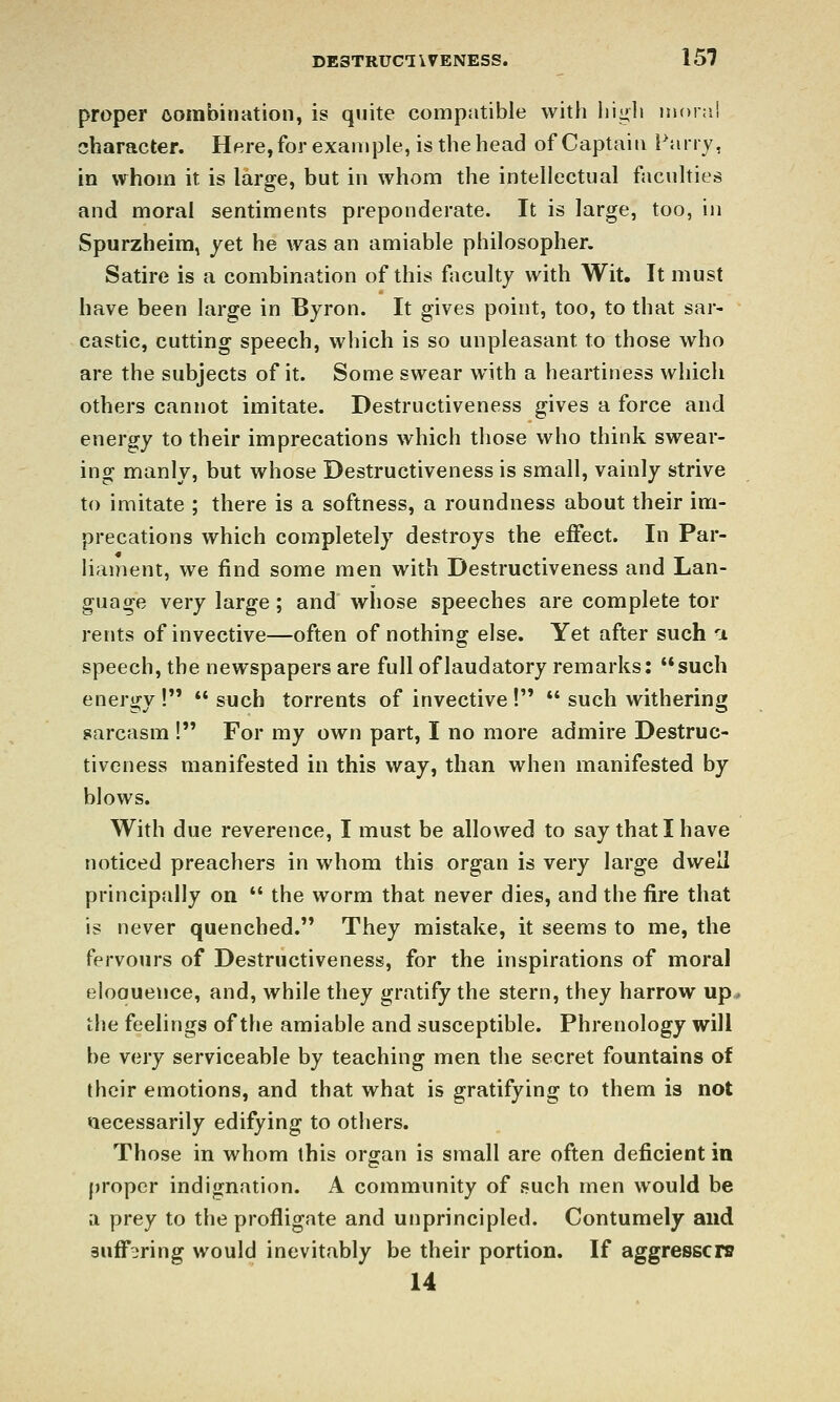 proper combination, is quite compatible with high moi;'.! character. Here, for example, is the head of Captain Fairy, in whom it is large, but in whom the intellectual faculties and moral sentiments preponderate. It is large, too, in Spurzheim, yet he was an amiable philosopher. Satire is a combination of this faculty with Wit. It must have been large in Byron. It gives point, too, to that sar- castic, cutting speech, which is so unpleasant to those who are the subjects of it. Some swear with a heartiness which others cannot imitate. Destructiveness gives a force and energy to their imprecations which those who think swear- ing manly, but whose Destructiveness is small, vainly strive to imitate ; there is a softness, a roundness about their im- precations which completely destroys the effect. In Par- liament, we find some men with Destructiveness and Lan- guage very large ; and whose speeches are complete tor rents of invective—often of nothing else. Yet after such i speech, the newspapers are full of laudatory remarks: such energy !  such torrents of invective !  such withering sarcasm ! For my own part, I no more admire Destruc- tiveness manifested in this way, than when manifested by blows. With due reverence, I must be allowed to say that I have noticed preachers in whom this organ is very large dwell principally on *' the worm that never dies, and the fire that is never quenched. They mistake, it seems to me, the fervours of Destructiveness, for the inspirations of moral eloouence, and, while they gratify the stern, they harrow up» the feelings of the amiable and susceptible. Phrenology will be very serviceable by teaching men the secret fountains of their emotions, and that what is gratifying to them is not necessarily edifying to others. Those in whom this organ is small are often deficient in proper indignation. A community of such men would be a prey to the profligate and unprincipled. Contumely and suffering would inevitably be their portion. If aggresscrs 14