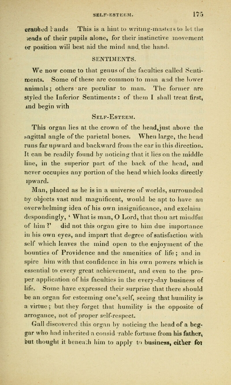 crauhcd lauds This is a hint to writing-masters to let tlie ^eads of their pupils alone, for their instinctive movement or position wilJ best aid the mind and the hand. SENTIMENTS. We now come to that genus of the faculties called Senti- ments. Some of these are common to man and the lowei animals; others are peculiar to man. The former are styled the Inferior Sentiments: of them I shall treat first, And begin with Self-Esteem. This organ lies at the crown of the head,just above the sagittal angle of the parietal bones. When large, the head runs far upward and backward from the ear in this direction. It can be readily found by noticing tliat it lies on the middle line, in the superior part of the back of the head, and never occupies any portion of the head which looks directly ipward. Man, placed as he is in a universe of worlds, surrounded by objects vast and magnificent, would be apt to have an overwhelming idea of his own insignificance, and exclaim despondingly, ' What is man, O Lord, that thou art mindful of him V did not this organ give to him due importance in his own eyes, and impart that degree of satisfaction with self which leaves the mind open to the enjoyment of the bounties of Providence and the amenities of life ; and in spire him with that confidence in his own powers which is essential to every great achievement, and even to the pro- per application of his faculties in the every-day business of life. Some have expressed their surprise that there should be an organ for esteeming one's self, seeing that humility is a virtue ; but they forget that humility is the opposite of arrogance, not of proper self-respect. Gall discovered this organ by noticing the head of a beg- gar who had inherited a consid Table fortune from his father, but thought it benea;h him to apply to business, eltWr foi