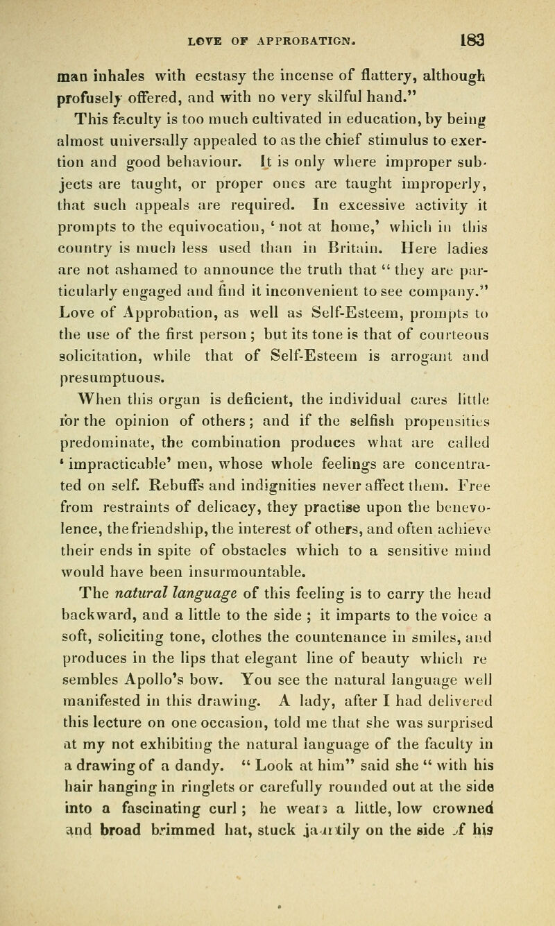man inhales with ecstasy the incense of flattery, ahhough profusely offered, and with no very skilful hand. This faculty is too much cultivated in education, by being almost universally appealed to as the chief stimulus to exer- tion and good behaviour. It is only where improper sub- jects are taught, or proper ones are taught improperly, that such appeals are required. In excessive activity it prompts to the equivocation, 'not at home,' which in this country is much less used than in Britain. Here ladies are not ashamed to announce the truth that  they are par- ticularly engaged and find it inconvenient to see company. Love of Approbation, as well as Self-Esteem, prompts to the use of the first person ; but its tone is that of courteous solicitation, while that of Self-Esteem is arrogant and presumptuous. When this organ is deficient, the individual cares little for the opinion of others; and if the selfish propensities predominate, the combination produces what are called * impracticable' men, whose whole feelings are concentra- ted on self. Rebuflfs and indignities never affect them. Free from restraints of delicacy, they practise upon the benevo- lence, the friendship, the interest of others, and often achieve their ends in spite of obstacles which to a sensitive mind would have been insurmountable. The natural language of this feeling is to carry the head backward, and a little to the side ; it imparts to the voice a soft, soliciting tone, clothes the countenance in smiles, and produces in the lips that elegant line of beauty which re sembles Apollo's bow. You see the natural language well manifested in this drawing. A lady, after I had delivered this lecture on one occasion, told me that she was surprised at my not exhibiting the natural language of the faculty in a drawing of a dandy.  Look at him said she  with his hair hanging in ringlets or carefully rounded out at the side into a fascinating curl ; he wears a little, low crowned and broad brimmed hat, stuck ja jrtily on the side .f his