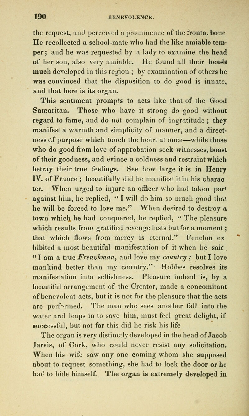 the request, and perceived a proiiimeiicc of the fronta.bone He recollected a school-mate wlio had the like amiable tem- per; and he was requested by a lady to examine the head of her son, also very amiable. He found all their heat^a much developed in this region ; by examination of others he was convinced that the disposition to do good is innate, and that here is its organ. This sentiment prompts to acts like that of the Good Samaritan. Those who have it strong do good without regard to fame, and do not complain of ingratitude ; thej manifest a warmth and simplicity of manner, and a direct- ness of purpose which touch the heart at once—while those who do good from love of approbation seek witnesses, boast of their goodness, and evince a coldness and restraint which betray their true feelings. See how large it is in Henry IV, of France ; beautifully did he manifest it in his charac ter. When urged to injure an officer who had taken par* against him, he replied, ^' I will do him so much good that he will be forced to love me. When desired to destroy a town which he had conquered, he replied,  The pleasure? which results from gratified revenge lasts but for a moment; that which flows from mercy is eternal. Fenelon ex hibited a most beautiful manifestation of it when he saic I am a true Frenchman, and love my country ; but I love mankind better than my country. Hobbes resolves its manifestation into selfishness. Pleasure indeed is, by a beautiful arrangement of the Creator, made a concomitant of benevolent acts, but it is not for the pleasure that the acts are perf'^rmed. The man who sees another fall into the water and leaps in to save him, must feel great delight, if •uceessful, but not for this did he risk his life The organ is very distinctly developed in the head of Jacob Jarvis, of Cork, who could never resist any solicitation. When his wife saw any one coming whom she supposed about to request something, she had to lock the door or he had to hide himself. The organ is extremely developed iu