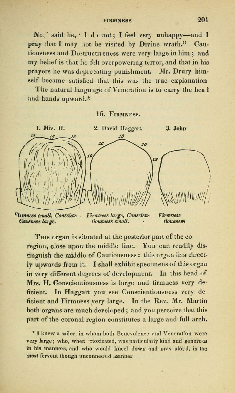 Nc,' said he, ■ I di not; I feel ver} unhappy—and 1 pray that 1 may not be visaed by Divine wrath. Cau- ticusiiess and D();tructi\eness were very laige in him ; and my beUef is that lie fvAt overpowering terroi, and that in hio prayers he was dtjprewaling punishment. Mr. Drury him- self became satisfied that this was the true explanation The natural language of Veneration is to carry the hea'i and hands upward.* 15. Firmness. 2. David Haggart. % Johp dimness small, Consciev- Firmness large, Conscien- Firmness tlousness large. timisness small. tiousnes^ This organ is situated at the posterior pait of the go region, close upon the middle line. You can readily dis- tinguish the middle of Cautiousness: this organ lies direci- ly ui)watds from it. I shall exhibit specimens of tliiw organ in V€!ry different degrees of development. In this head of Mrs. H. Conscientiousness is large and firmness very de- ficient. In Haggart you see Conscientiousness very de ficient and Firmness very large. In the Rev. Mr. Martin both organs are much developed ; and you perceive that this part of the coronal region constitutes a large and full arch. * I knew a sailor, in whom both Benevolence and Veneration were very large; who, when *T.toxicated, was particularly kind and ^eneroua in his manners, and who would kneel down and pray aloi d, in the aioit fervent though unconneoxid laanner