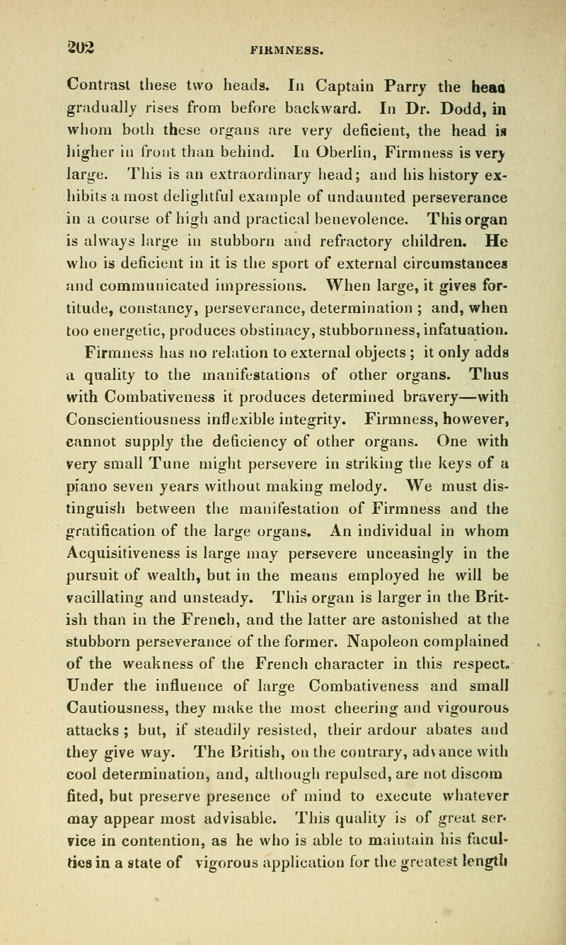 Contrast these two heads. In Captain Parry the heaa gradually rises from before backward. In Dr. Dodd, in whom both these organs are very deficient, the head is higher in front than behind. In Oberlin, Firmness is very large. This is an extraordinary head; and his history ex- hibits a most delightful example of undaunted perseverance in a course of high and practical benevolence. This organ is always large in stubborn and refractory children. He who is deficient in it is the sport of external circumstances and communicated impressions. When large, it gives for- titude, constancy, perseverance, determination ; and, vjrhen too energetic, produces obstinacy, stubbornness, infatuation. Firmness has no relation to external objects ; it only adds a quality to the manifestations of other organs. Thus with Combativeness it produces determined bravery—with Conscientiousness inflexible integrity. Firmness, however, cannot supply the deficiency of other organs. One with very small Tune might persevere in striking the keys of a piano seven years without making melody. We must dis- tinguish between the manifestation of Firmness and the gratification of the large organs. An individual in whom Acquisitiveness is large may persevere unceasingly in the pursuit of wealth, but in the means employed he will be vacillating and unsteady. Thiis organ is larger in the Brit- ish than in the French, and the latter are astonished at the stubborn perseverance of the former. Napoleon complained of the weakness of the French character in this respect. Under the influence of large Combativeness and small Cautiousness, they make the most cheering and vigourous attacks ; but, if steadily resisted, their ardour abates and they give way. The British, on the contrary, advance with cool determination, and, although repulsed, are not discom fited, but preserve presence of mind to execute whatever may appear most advisable. This quality is of great ser« vice in contention, as he who is able to maintain his facul- ties in a state of vigorous application for the greatest length