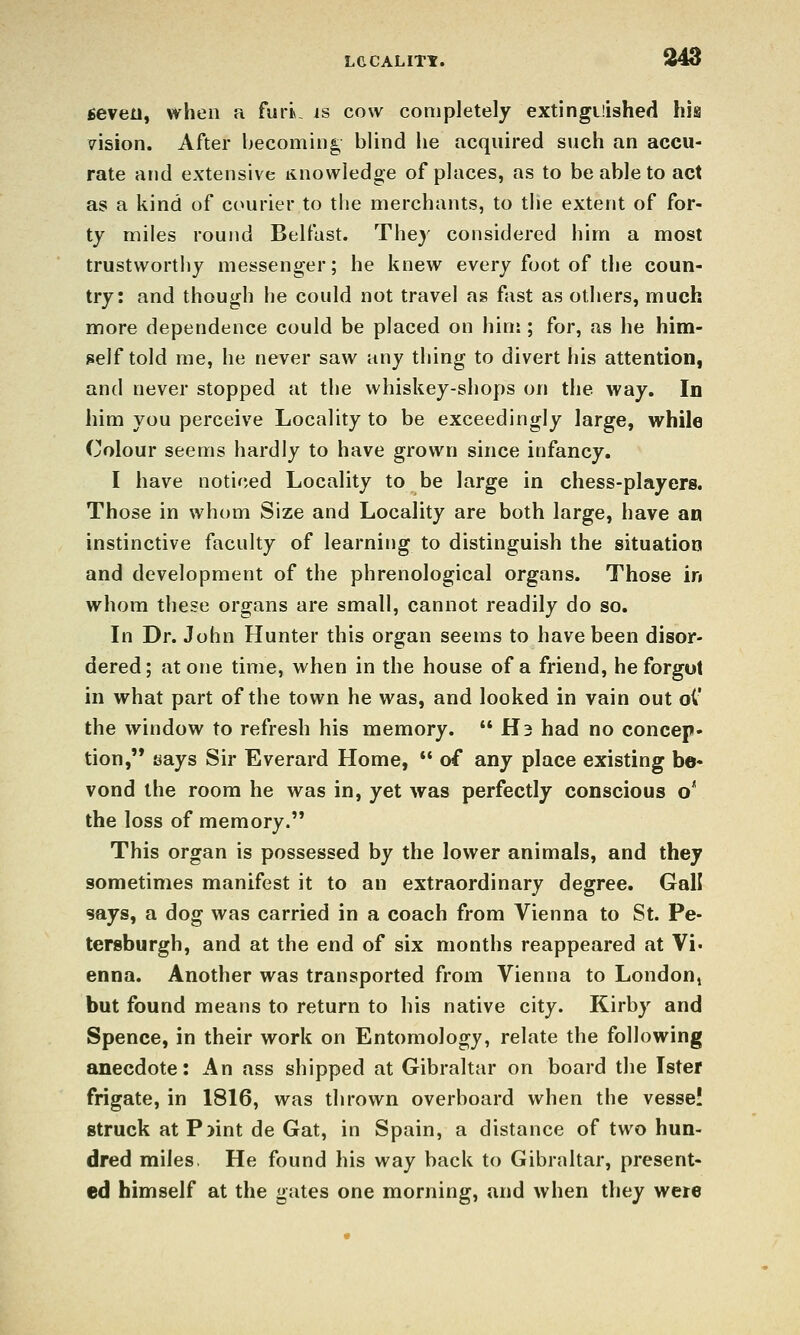 seven, when a furk is cow completely extinguished his vision. After becoming blind he acquired such an accu- rate and extensive linowledge of places, as to be able to act as a kind of courier to tlie merchants, to the extent of for- ty miles round Belfast. They considered him a most trustworthy messenger; he knew every foot of the coun- try: and though he could not travel as fast as others, much more dependence could be placed on hinj; for, as he him- self told me, he never saw any thing to divert his attention, and never stopped at the whiskey-shops ou the way. In him you perceive Locality to be exceedingly large, while Colour seems hardly to have grown since infancy. I have noticed Locality to be large in chess-players. Those in whom Size and Locality are both large, have an instinctive faculty of learning to distinguish the situation and development of the phrenological organs. Those in whom these organs are small, cannot readily do so. In Dr. John Hunter this organ seems to have been disor- dered; atone time, when in the house of a friend, he forgot in what part of the town he was, and looked in vain out oC the window to refresh his memory.  H3 had no concep- tion, says Sir Everard Home, *' of any place existing be- vond the room he was in, yet was perfectly conscious o' the loss of memory. This organ is possessed by the lower animals, and they sometimes manifest it to an extraordinary degree. Gall says, a dog was carried in a coach from Vienna to St. Pe- tersburgh, and at the end of six months reappeared at Vi- enna. Another was transported from Vienna to London^ but found means to return to his native city. Kirby and Spence, in their work on Entomology, relate the following anecdote: An ass shipped at Gibraltar on board the Ister frigate, in 1816, was thrown overboard when the vesse! struck at P^int de Gat, in Spain, a distance of two hun- dred miles, He found his way back to Gibraltar, present- ed himself at the gates one morning, and when they were