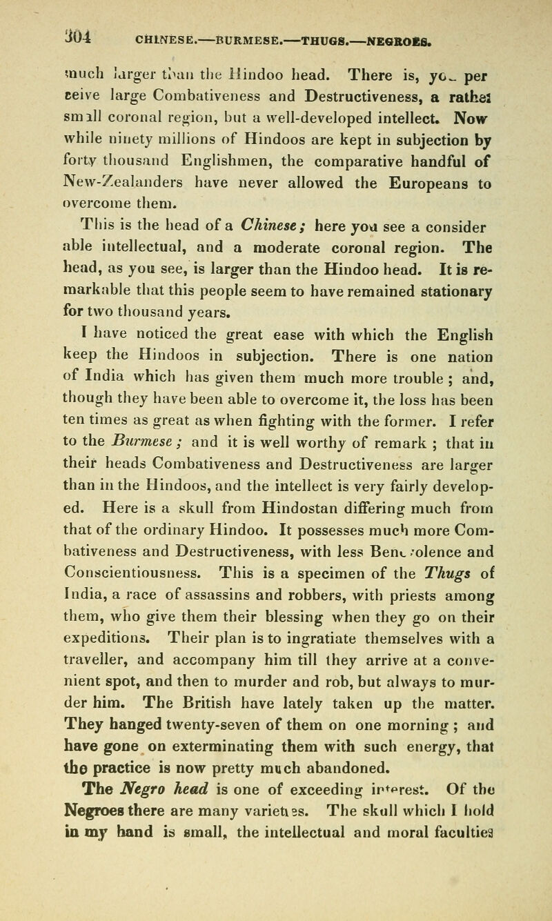 CHINESE. BURMESE. THUGS. NEGROES. much Jarger tl>aii the Hindoo head. There is, yc^ per ceive large Combativeness and Destructiveness, a rathe! smill coronal region, but a well-developed intellect. Now while ninety millions of Hindoos are kept in subjection by forty thousand Englishmen, the comparative handful of New-Zealanders have never allowed the Europeans to overcome them. This is the head of a Chinese; here yoa see a consider able intellectual, and a moderate coronal region. The head, as you see, is larger than the Hindoo head. It is re- markable that this people seem to have remained stationary for two thousand yeai's. I have noticed the great ease with which the English keep the Hindoos in subjection. There is one nation of India which has given them much more trouble ; and, though they have been able to overcome it, the loss has been ten times as great as when fighting with the former. I refer to the Burmese ; and it is well worthy of remark ; that in their heads Combativeness and Destructiveness are larger than in the Hindoos, and the intellect is very fairly develop- ed. Here is a skull from Hindostan differing much from that of the ordinary Hindoo. It possesses much more Com- bativeness and Destructiveness, with less Bene -'olence and Conscientiousness. This is a specimen of the Thugs of India, a race of assassins and robbers, with priests among them, who give them their blessing when they go on their expeditions. Their plan is to ingratiate themselves with a traveller, and accompany him till they arrive at a conve- nient spot, and then to murder and rob, but always to mur- der him. The British have lately taken up the matter. They banged twenty-seven of them on one morning ; and have gone on exterminating them with such energy, that the practice is now pretty much abandoned. The Negro head is one of exceeding in+prest. Of the Negroes there are many varieti3s. The skull which 1 hold in my hand is small^ the intellectual and moral faculties