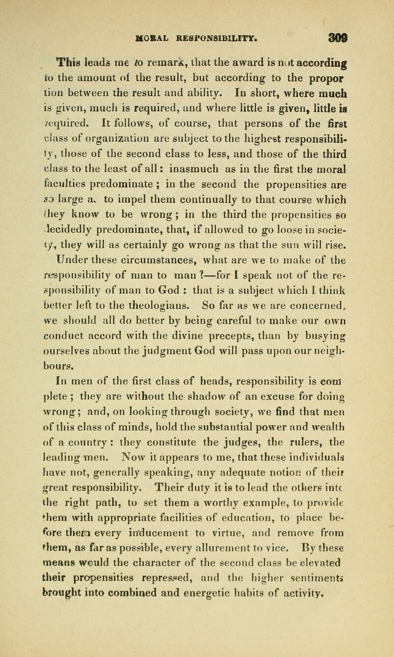 This leads me to remark, that the award is nc»t according to the amount of the result, but according to the proper tion between the result and ability. In short, where much is given, much is required, and where little is given, little is /equired. It follows, of course, that persons of the first class of organization are subject to the highest responsibili- ty, those of the second class to less, and those of the third class to the least of all: inasmuch as in the first the moral faculties predominate ; in the second the propensities are so large aw to impel them continually to that course which Ihey know to be wrong; in the third the propensities so ilecidedly predominate, that, if allowed to go loose in socie- ty, they will as certainly go wrong as that the sun will rise. Under these circumstances, what are we to make of the responsibility of man to man 1—for I speak not of the re- sponsibility of man to God : that is a subject which I think better left to the theologians. So far as we are concerned, we should all do better by being careful to make our own conduct accord with the divine precepts, than by busying ourselves about the judgment God will pass upon our neigh- bours. In men of the first class of heads, responsibility is com plete ; they are without the shadow of an excuse for doing wrong; and, on looking through society, we find that men of this class of minds, hold the substantial power and wealth of a country : they constitute the judges, the rulers, the leading men. Now it appears to me, that these individuals have not, generally speaking, any adequate notion of thei? great responsibility. Their duty it is to lead the others intc the right path, to set them a worthy example, to provide them with appropriate facilities of education, to place be- fore them every in'ducement to virtue, and remove from them, as far as possible, every allurement to vice. By these means would the character of the second class be elevated their propensities repres.«ed, and the higher sentimenti brought into combined and energetic habits of activity.