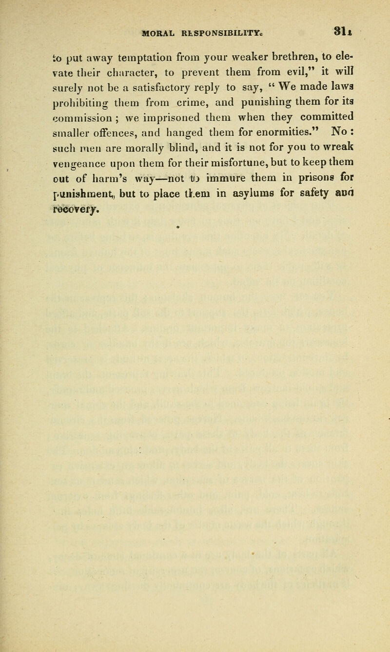 to put away temptation from your weaker brethren, to ele- vate their character, to prevent them from evil, it will surely not be a satisfactory reply to say,  We made law8 prohibiting them from crime, and punishing them for its commission ; we imprisoned them when they committed smaller offences, and hanged them for enormities. No : such men are morally blind, and it is not for you to wreak vengeance upon them for their misfortune, but tokeepthera out of harm's way—not t(3 immure them in prisons for punishment,, but to place them in asylums for safety acd recover/.