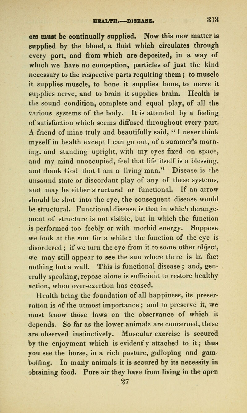 ere must be continually supplied. Now this new matter is supplied by the blood, a fluid which circulates through every part, and from which are deposited, in a way of which we have no conception, particles of just the kind necessary to the respective parts requiring them; to muscle it supplies muscle, to bone it supplies bone, to nerve it supplies nerve, and to brain it supplies brain. Health is the sound condition, complete and equal play, of all the various systems of the body. It is attended by a feeling of satisfaction which seems diffused throughout every part. A friend of mine truly and beautifully said,  I never think myself m health except I can go out, of a summer's morn- ing, and standing upright, with my eyes fixed on space, and my mind unoccupied, feel that life itself is a blessing, and thank God that I am a living man. Disease is the unsound state or discordant play of any of these systems, and may be either structural or functional. If an arrow should be shot into the eye, the consequent disease would be structural. Functional disease is that in which derange- ment of structure is not visible, but in which the function is performed too feebly or with morbid energy. Suppose we look at the sun for a while: the function of the eye is disordered ; if we turn the eye from it to some other object, we may still appear to see the sun where there is in fact nothing but a wall. This is functional disease ; and, gen- erally speaking, repose alone is sufficient to restore healthy action, when over-exertion has ceased. Health being the foundation of all happiness, its preser- vation is of the utmost importance; and to preserve it, we must know those laws on the observance of which it depends. So far as the lower animals are concerned, these are observed instinctively. Muscular exercise is secured by the enjoyment which is evident/ y attached to it; thus you see the horse, in a rich pasture, galloping and gara- bolhng. In many animals it is secured by its necessity in obtaining food. Pure air they have from living in th<? open 27