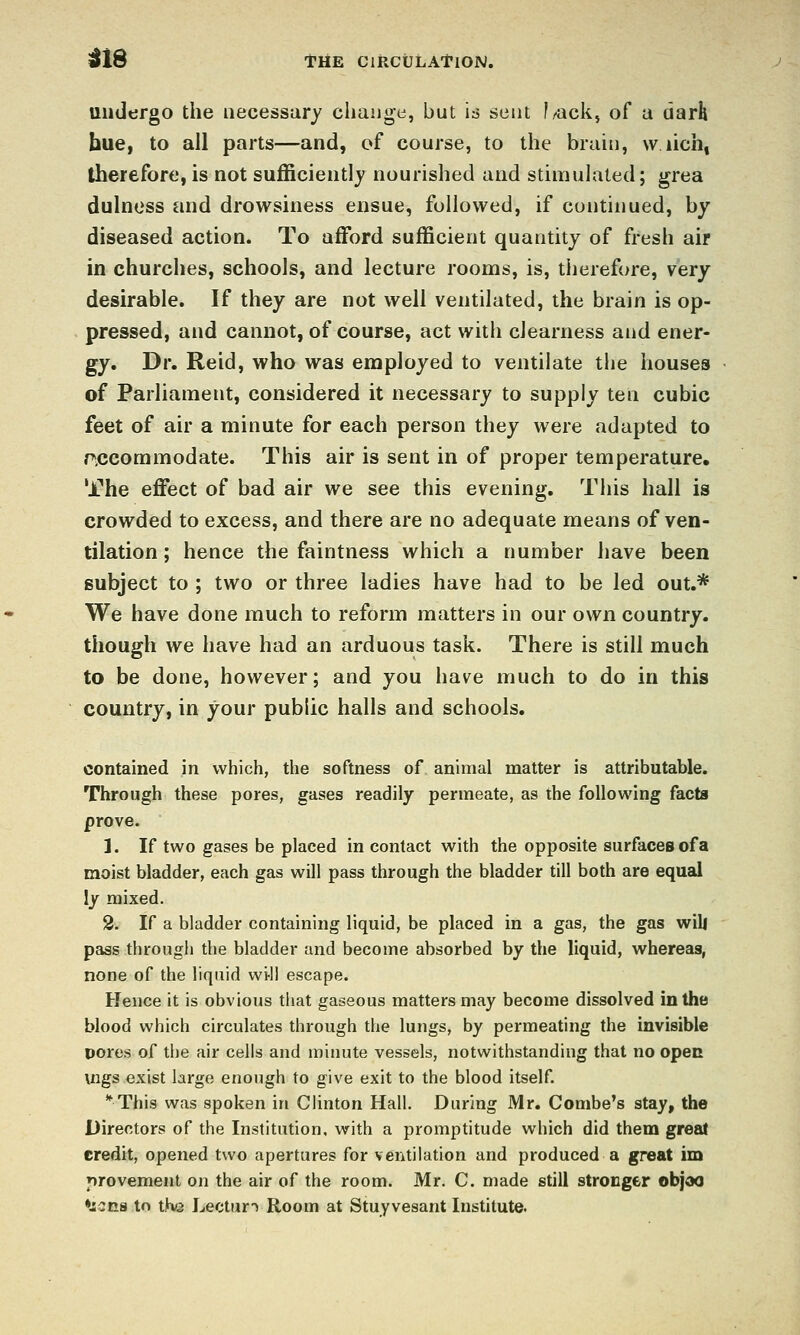 iJ18 THE CIRCULATION. undergo the aecessury cliauge, but is sent f^ack, of a darh hue, to all parts—and, of course, to the brain, \v lich, therefore, is not sufficiently nourished and stimulated; grea dulnoss and drowsiness ensue, followed, if continued, by diseased action. To afford sufficient quantity of fresh air in churches, schools, and lecture rooms, is, therefore, very desirable. If they are not well ventilated, the brain is op- pressed, and cannot, of course, act with clearness and ener- gy. Dr. Reid, who was employed to ventilate the houses of Parliament, considered it necessary to supply ten cubic feet of air a minute for each person they were adapted to rxjcommodate. This air is sent in of proper temperature. The effect of bad air we see this evening. Tiiis hall is crowded to excess, and there are no adequate means of ven- tilation ; hence the faintness which a number have been subject to ; two or three ladies have had to be led out.* We have done much to reform matters in our own country, though we have had an arduous task. There is still much to be done, however; and you have much to do in this country, in your public halls and schools, contained in which, the softness of animal matter is attributable. Through these pores, gases readily permeate, as the following facta prove. 1. If two gases be placed in contact with the opposite surfaces of a moist bladder, each gas will pass through the bladder till both are equal ly mixed. 2. If a bladder containing liquid, be placed in a gas, the gas wili pass through the bladder and become absorbed by the liquid, whereas, none of the liquid wi-11 escape. Hence it is obvious that gaseous matters may become dissolved in the blood which circulates through the lungs, by permeating the invisible pores of the air cells and minute vessels, notwithstanding that no open mgs exist large enough to give exit to the blood itself. *This was spoken in Clinton Hall. During Mr. Combe's stay, the Directors of the Institution, with a promptitude which did them great credit, opened two apertures for ventilation and produced a great im provement on the air of the room. Mr. C. made still stronger objoo •jians to the Lecture Room at Stuyvesant Institute.