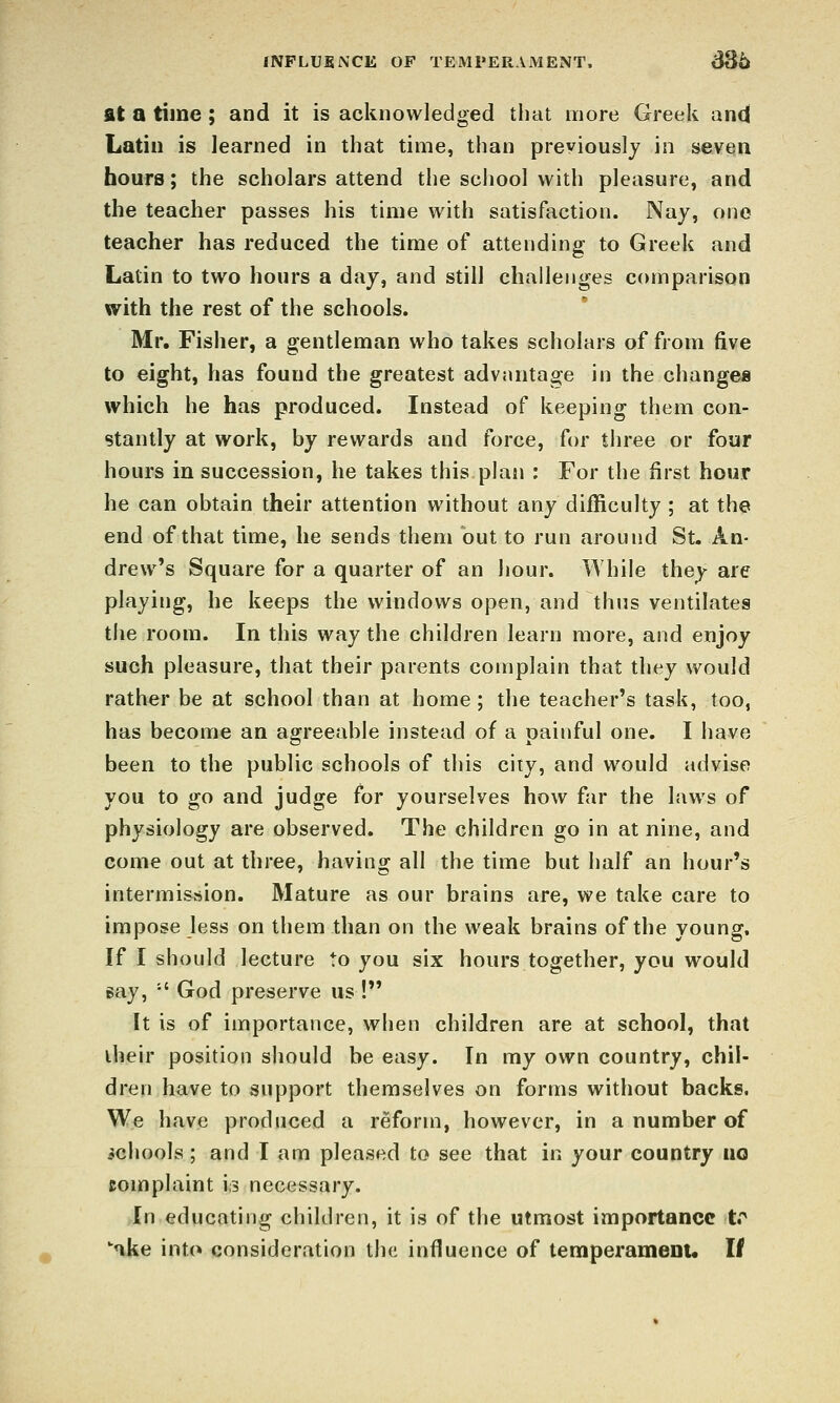 fNPLUKNCE OF TEMPERAMENT, dS6 fit a time; and it is acknowledged that more Greek and Latin is learned in that time, than previously in seven hours; the scholars attend the school with pleasure, and the teacher passes his time with satisfaction. Nay, one teacher has reduced the time of attending to Greek and Latin to two hours a day, and still challenges comparison with the rest of the schools. Mr. Fisher, a gentleman who takes scholars of from five to eight, has found the greatest advantage in the change* which he has produced. Instead of keeping them con- stantly at work, by rewards and force, for three or four hours in succession, he takes this plan : For the first hour he can obtain their attention without any difficulty ; at the end of that time, he sends them but to run around St. An- drew's Square for a quarter of an hour. While they are playing, he keeps the windows open, and thus ventilates the room. In this way the children learn more, and enjoy such pleasure, that their parents complain that they would rather be at school than at home ; the teacher's task, too, has become an agreeable instead of a painful one. I have been to the public schools of this city, and would advise you to go and judge for yourselves how far the laws of physiology are observed. The children go in at nine, and come out at three, having all the time but half an hour's intermission. Mature as our brains are, we take care to impose less on them than on the weak brains of the young. If I should lecture to you six hours together, you would jsay, •' God preserve us ! It is of importance, when children are at school, that iheir position should be easy. In my own country, chil- dren have to support themselves on forms without backs. We have produced a reform, however, in a number of schools ; and I am pleased to see that in your country uo complaint is necessary. In educating children, it is of the utmost importance tr ake into consideration the influence of temperamenu If