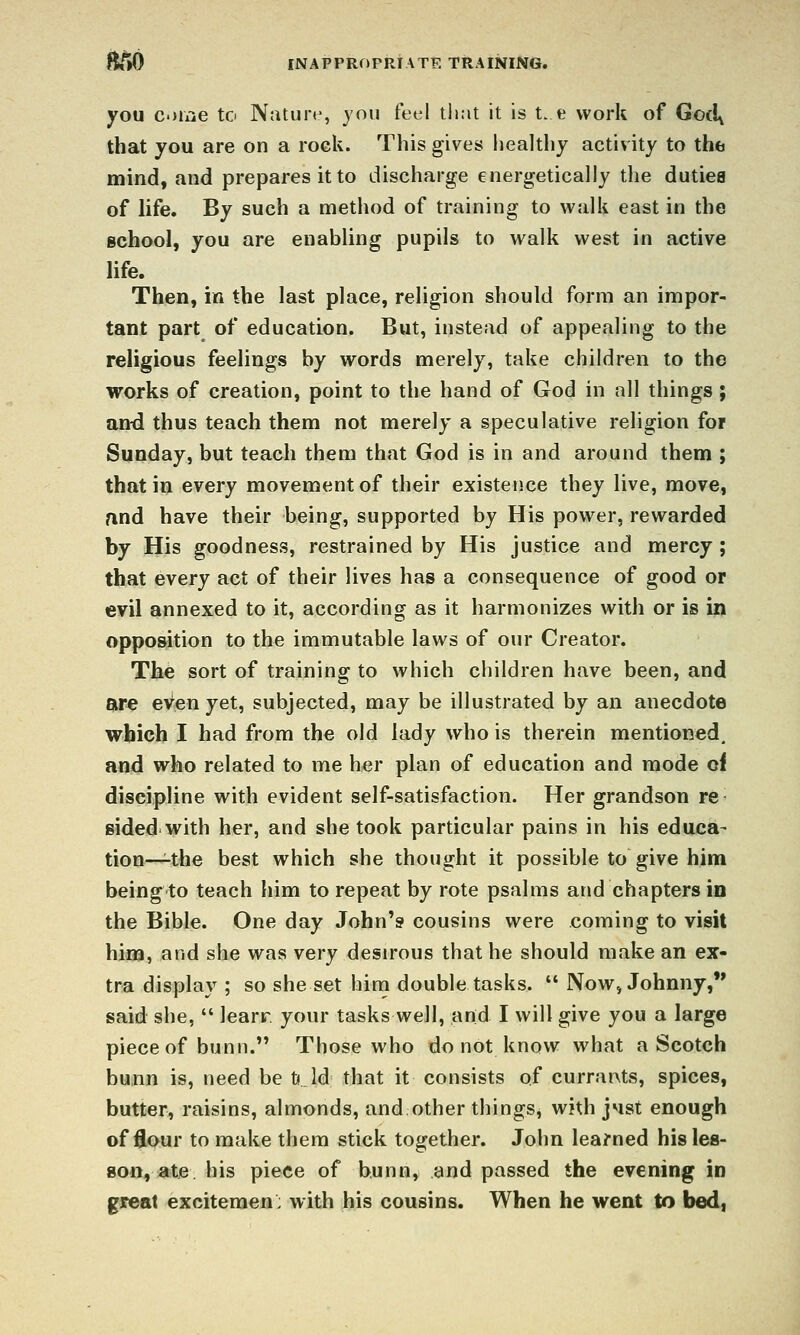 you come to Natun^, you feel tliat it is t. e work of Goci^ that you are on a rock. This gives healthy activity to the mind, and prepares it to discharge energetically the dutiea of life. By such a method of training to walk east in the Bchool, you are enabling pupils to walk west in active life. Then, in the last place, religion should form an impor- tant part of education. But, instead of appealing to the religious feelings by words merely, take children to the works of creation, point to the hand of God in all things ; and thus teach them not merely a speculative religion for Sunday, but teach them that God is in and around them ; that in every movement of their existence they live, move, and have their being, supported by His power, rewarded by His goodness, restrained by His justice and mercy ; that every act of their lives has a consequence of good or evil annexed to it, according as it harmonizes with or is in opposition to the immutable laws of our Creator. Tli6 sort of training to which children have been, and are even yet, subjected, may be illustrated by an anecdote which I had from the old lady who is therein mentioned, and who related to me her plan of education and mode ci discipline with evident self-satisfaction. Her grandson re sided with her, and she took particular pains in his educa- tion—^the best which she thought it possible to give him being to teach him to repeat by rote psalms and chapters in the Bible. One day John's cousins were coming to visit him, and she was very desirous that he should make an ex- tra display ; so she set hirn double tasks.  Now, Johnny, said she,  learr your tasks well, and I will give you a large piece of bunn. Those who do not know what a Scotch bunn is, need be tild that it consists of currants, spices, butter, raisins, almonds, and other things, with J4st enough of flour to make them stick together. John learned his les- son, ate his piece of bunn, and passed the evening in great excitemen: with his cousins. When he went to bed,
